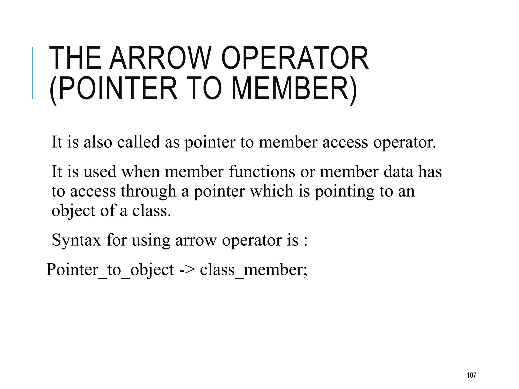 THE ARROW OPERATOR
(POINTER TO MEMBER)
It is also called as pointer to member access operator.
It is used when member functions or member data has
to access through a pointer which is pointing to an
object of a class.
Syntax for using arrow operator is :
Pointer_to_object -> class_member;
107
 