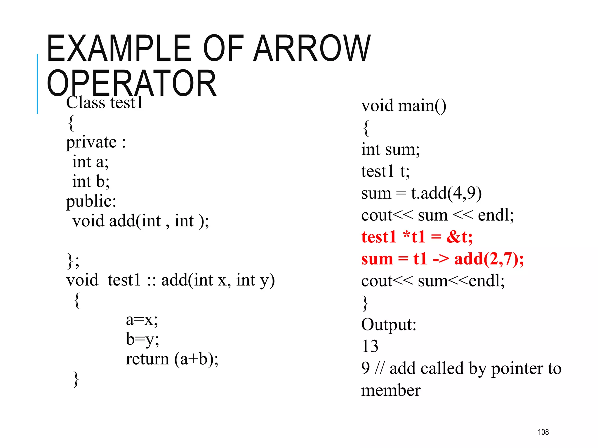 EXAMPLE OF ARROW
OPERATOR
Class test1
{
private :
int a;
int b;
public:
void add(int , int );
};
void test1 :: add(int x, int y)
{
a=x;
b=y;
return (a+b);
}
void main()
{
int sum;
test1 t;
sum = t.add(4,9)
cout<< sum << endl;
test1 *t1 = &t;
sum = t1 -> add(2,7);
cout<< sum<<endl;
}
Output:
13
9 // add called by pointer to
member
108
 