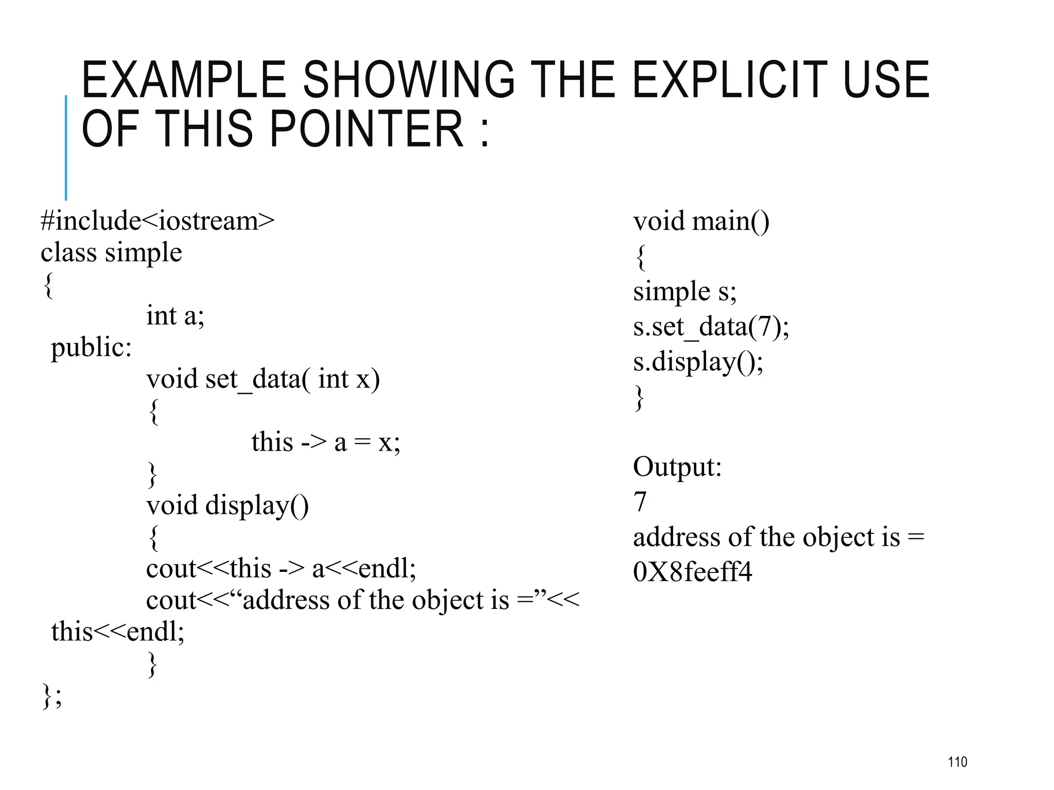 EXAMPLE SHOWING THE EXPLICIT USE
OF THIS POINTER :
#include<iostream>
class simple
{
int a;
public:
void set_data( int x)
{
this -> a = x;
}
void display()
{
cout<<this -> a<<endl;
cout<<“address of the object is =”<<
this<<endl;
}
};
void main()
{
simple s;
s.set_data(7);
s.display();
}
Output:
7
address of the object is =
0X8feeff4
110
 