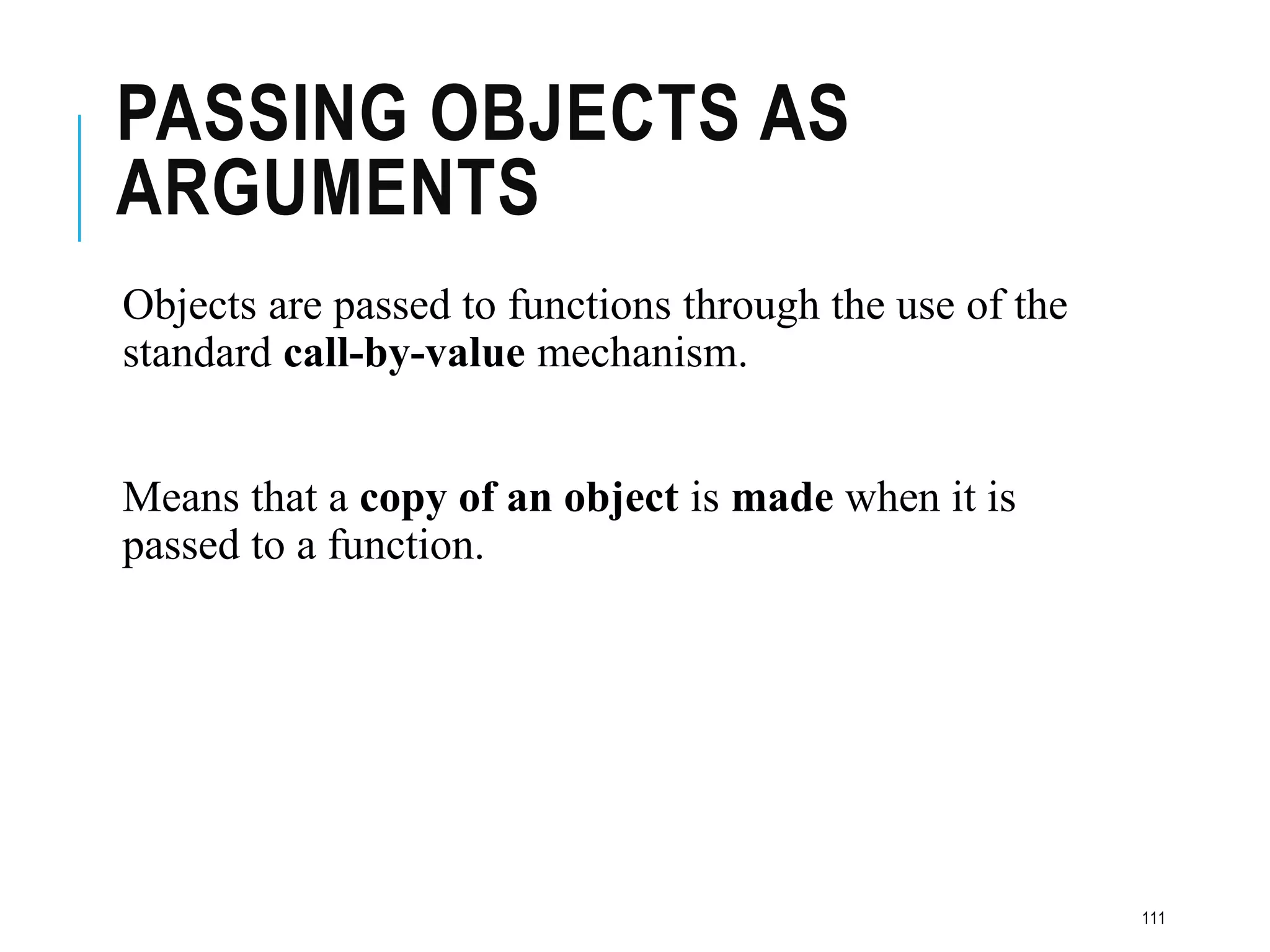 PASSING OBJECTS AS
ARGUMENTS
Objects are passed to functions through the use of the
standard call-by-value mechanism.
Means that a copy of an object is made when it is
passed to a function.
111
 