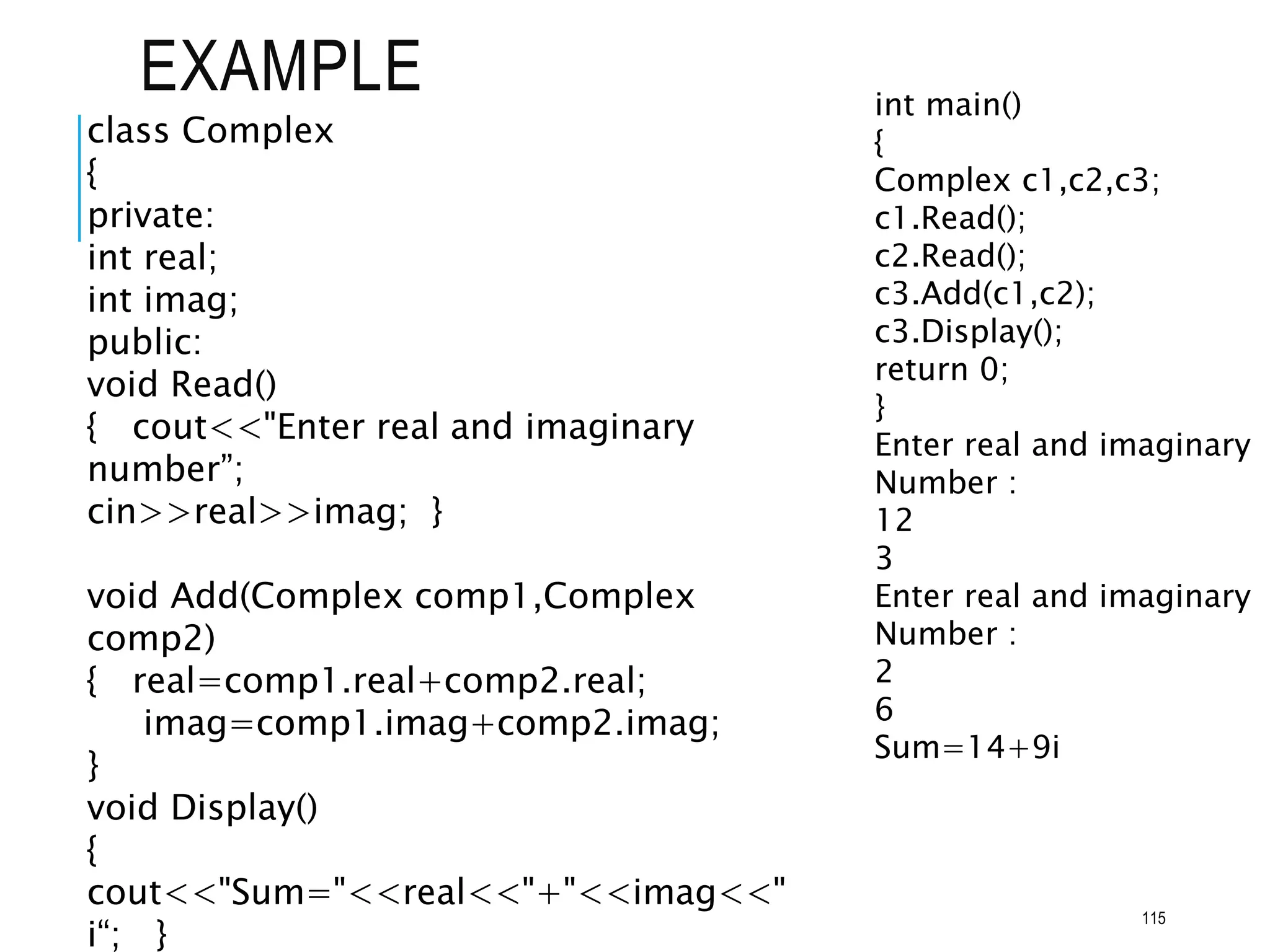 EXAMPLE int main()
{
Complex c1,c2,c3;
c1.Read();
c2.Read();
c3.Add(c1,c2);
c3.Display();
return 0;
}
Enter real and imaginary
Number :
12
3
Enter real and imaginary
Number :
2
6
Sum=14+9i
class Complex
{
private:
int real;
int imag;
public:
void Read()
{ cout<<"Enter real and imaginary
number”;
cin>>real>>imag; }
void Add(Complex comp1,Complex
comp2)
{ real=comp1.real+comp2.real;
imag=comp1.imag+comp2.imag;
}
void Display()
{
cout<<"Sum="<<real<<"+"<<imag<<"
i“; }
115
 