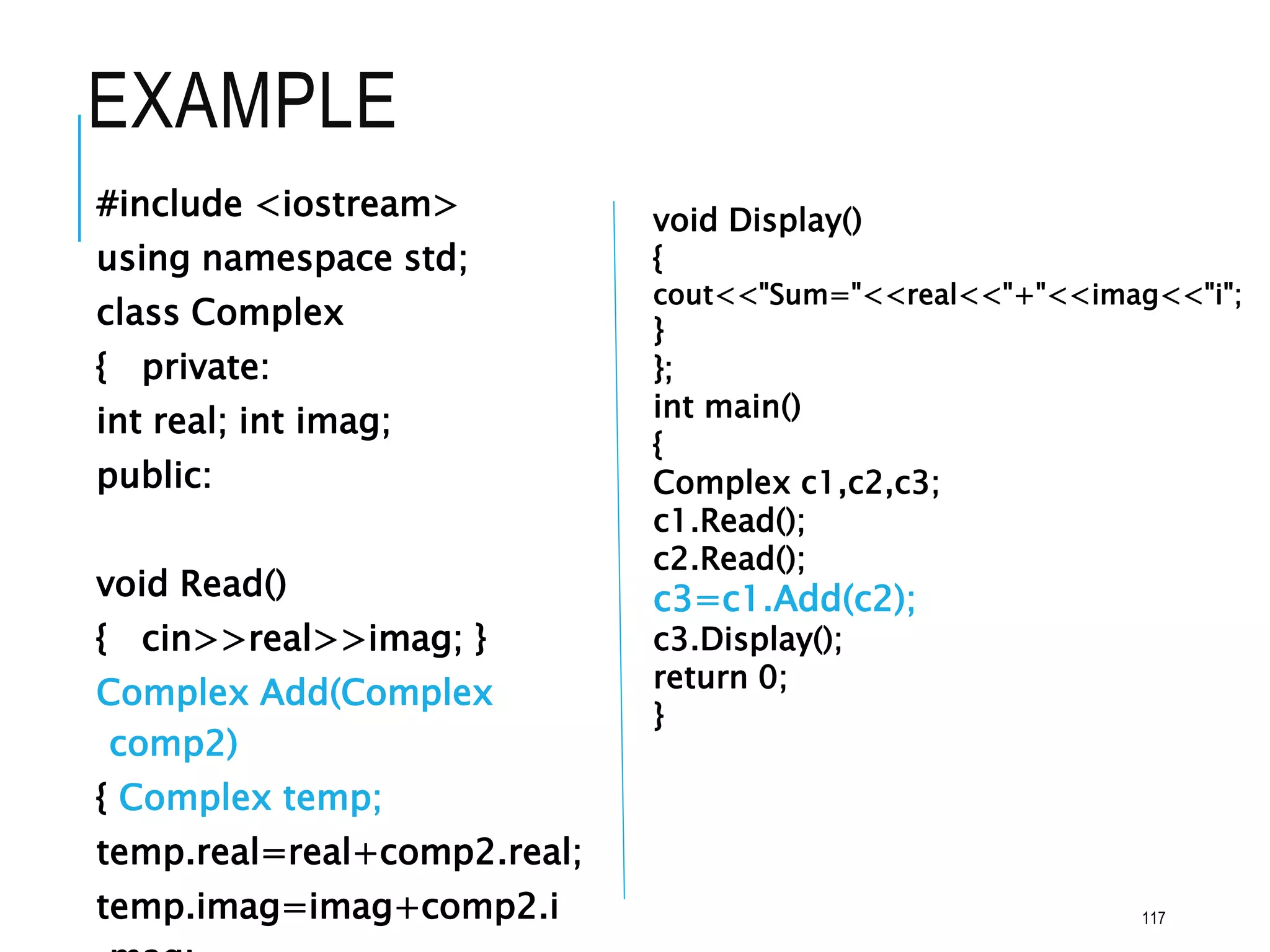 EXAMPLE
#include <iostream>
using namespace std;
class Complex
{ private:
int real; int imag;
public:
void Read()
{ cin>>real>>imag; }
Complex Add(Complex
comp2)
{ Complex temp;
temp.real=real+comp2.real;
temp.imag=imag+comp2.i
void Display()
{
cout<<"Sum="<<real<<"+"<<imag<<"i";
}
};
int main()
{
Complex c1,c2,c3;
c1.Read();
c2.Read();
c3=c1.Add(c2);
c3.Display();
return 0;
}
117
 