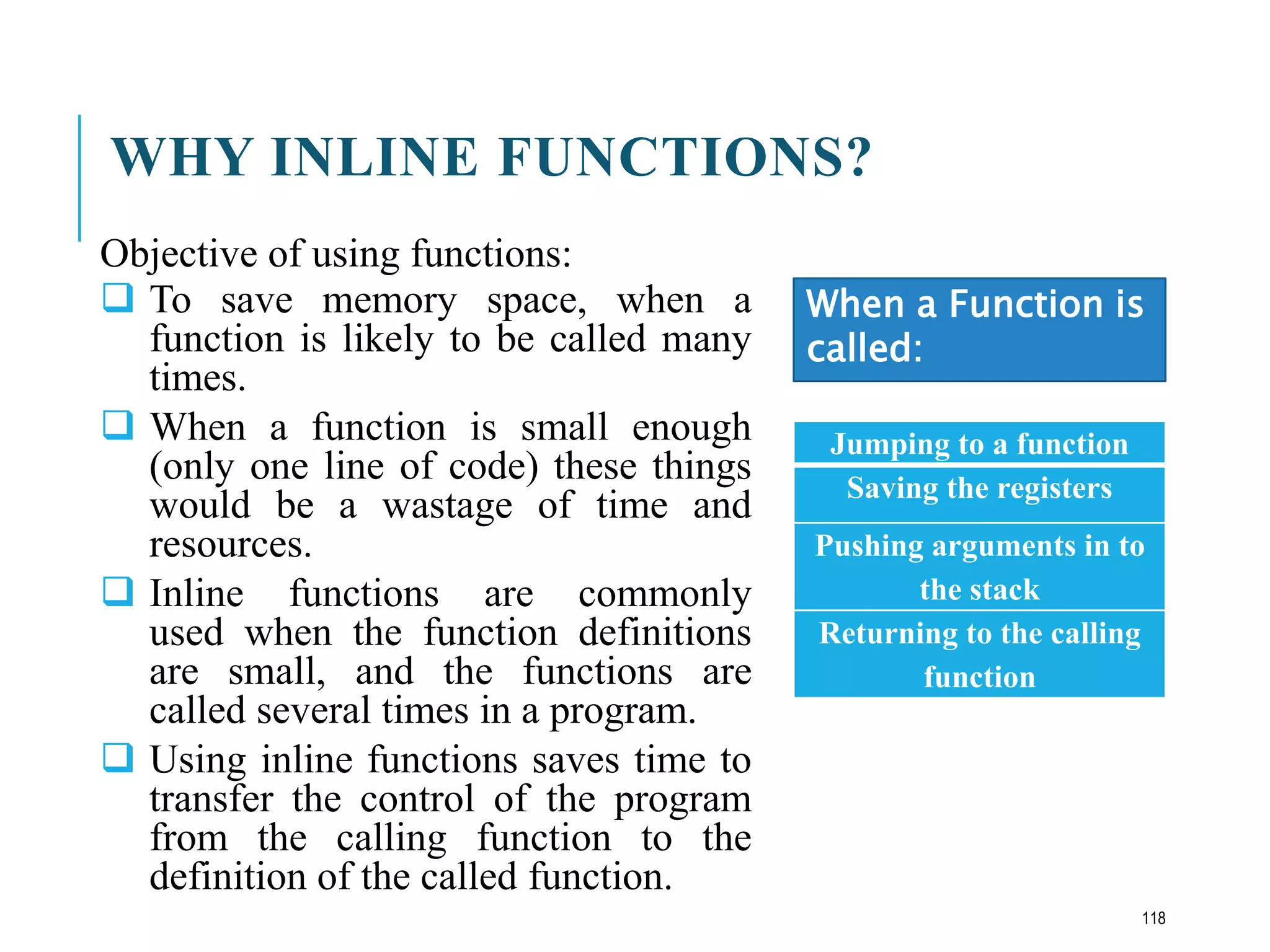 WHY INLINE FUNCTIONS?
Objective of using functions:
 To save memory space, when a
function is likely to be called many
times.
 When a function is small enough
(only one line of code) these things
would be a wastage of time and
resources.
 Inline functions are commonly
used when the function definitions
are small, and the functions are
called several times in a program.
 Using inline functions saves time to
transfer the control of the program
from the calling function to the
definition of the called function.
Jumping to a function
Saving the registers
Pushing arguments in to
the stack
Returning to the calling
function
When a Function is
called:
118
 