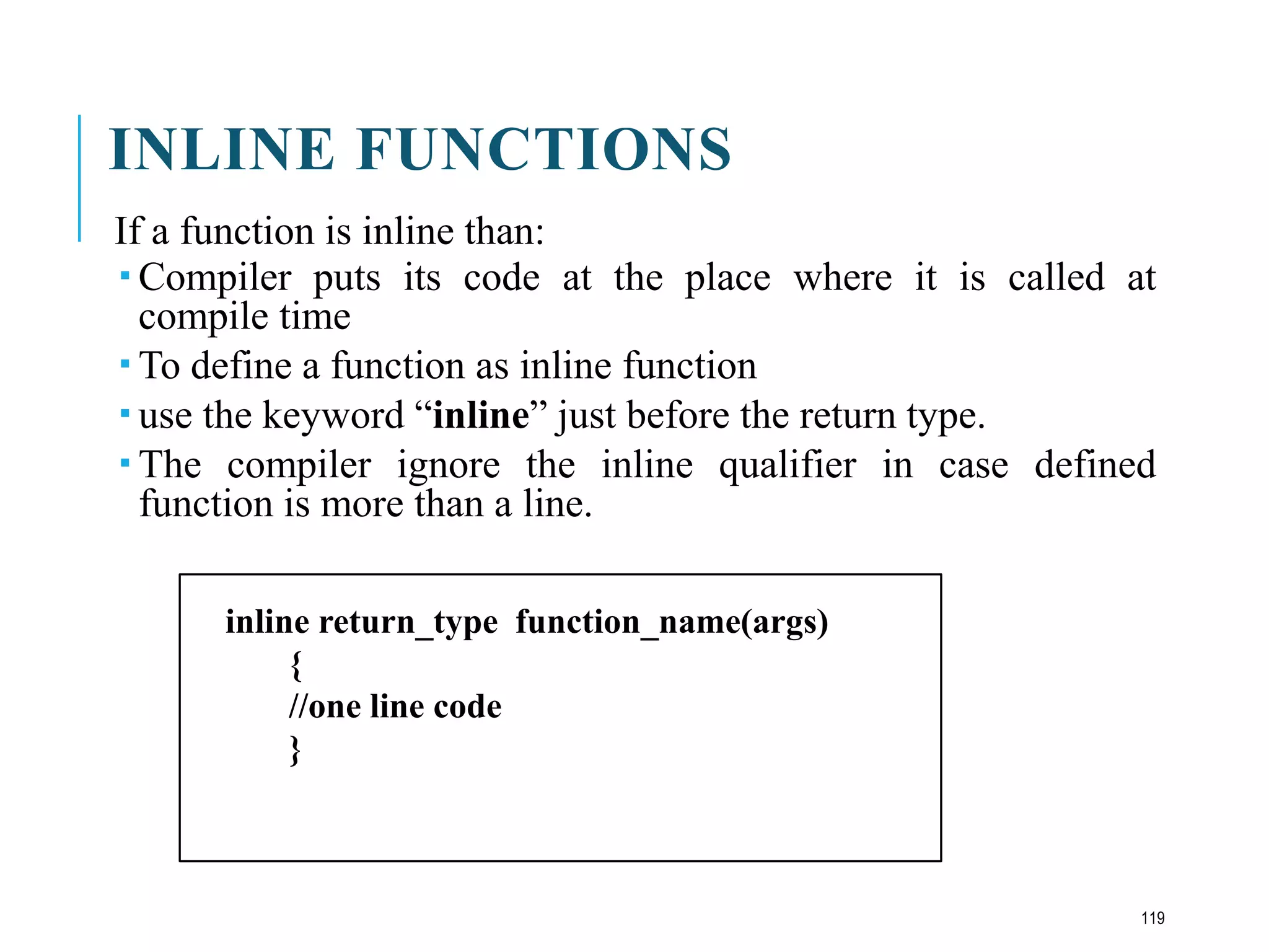 INLINE FUNCTIONS
If a function is inline than:
 Compiler puts its code at the place where it is called at
compile time
 To define a function as inline function
 use the keyword “inline” just before the return type.
 The compiler ignore the inline qualifier in case defined
function is more than a line.
inline return_type function_name(args)
{
//one line code
}
119
 