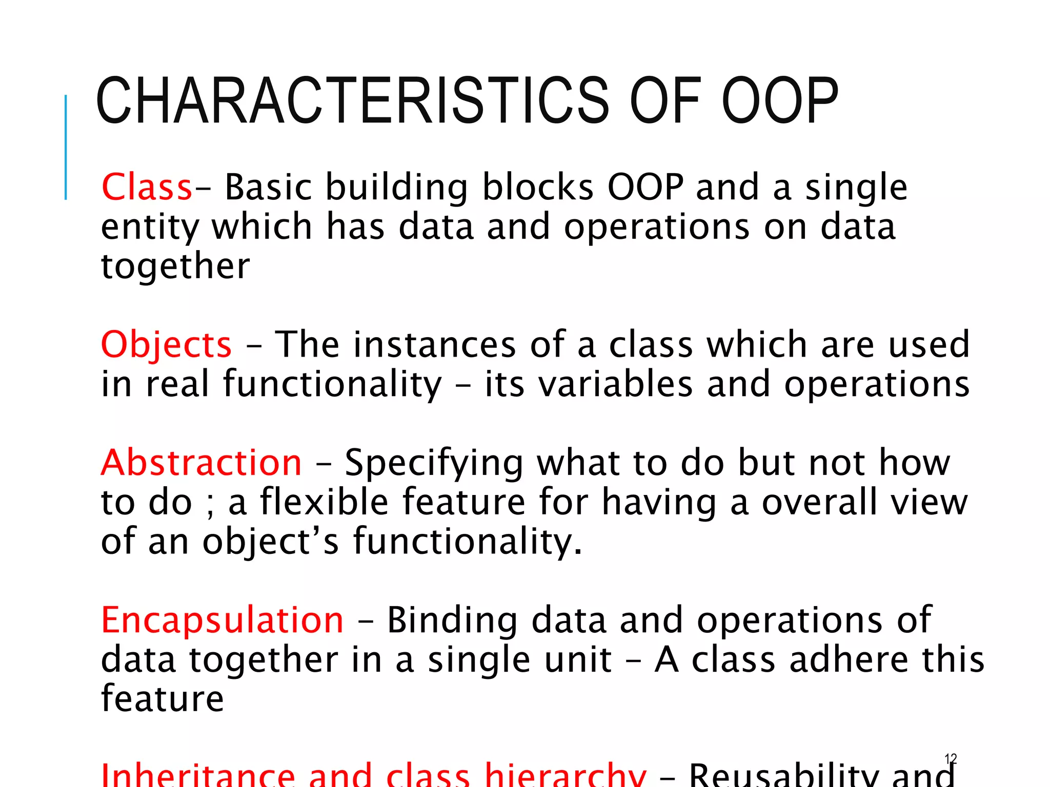 CHARACTERISTICS OF OOP
Class– Basic building blocks OOP and a single
entity which has data and operations on data
together
Objects – The instances of a class which are used
in real functionality – its variables and operations
Abstraction – Specifying what to do but not how
to do ; a flexible feature for having a overall view
of an object’s functionality.
Encapsulation – Binding data and operations of
data together in a single unit – A class adhere this
feature
12
 