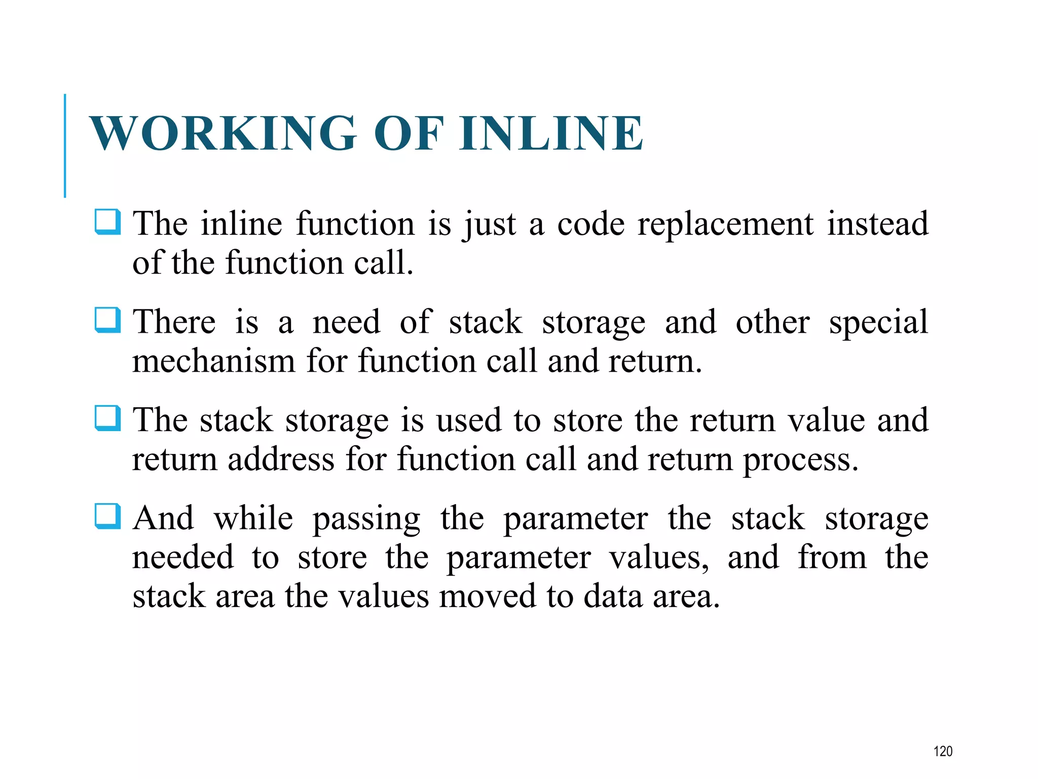 WORKING OF INLINE
 The inline function is just a code replacement instead
of the function call.
 There is a need of stack storage and other special
mechanism for function call and return.
 The stack storage is used to store the return value and
return address for function call and return process.
 And while passing the parameter the stack storage
needed to store the parameter values, and from the
stack area the values moved to data area.
120
 