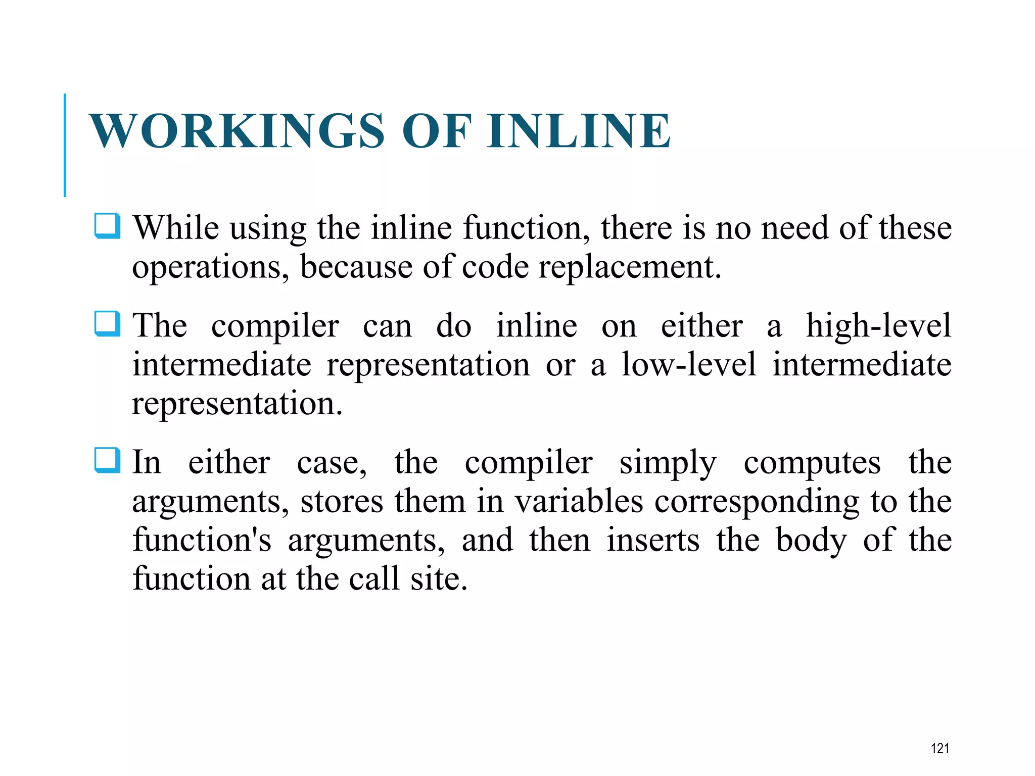 WORKINGS OF INLINE
 While using the inline function, there is no need of these
operations, because of code replacement.
 The compiler can do inline on either a high-level
intermediate representation or a low-level intermediate
representation.
 In either case, the compiler simply computes the
arguments, stores them in variables corresponding to the
function's arguments, and then inserts the body of the
function at the call site.
121
 