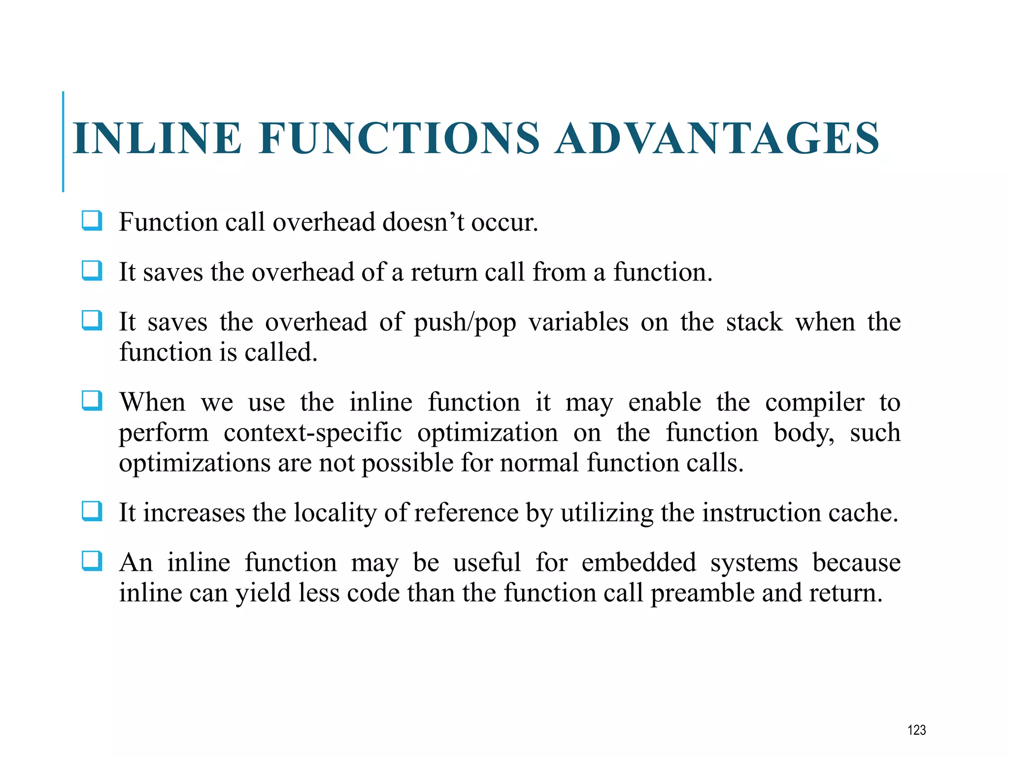 INLINE FUNCTIONS ADVANTAGES
 Function call overhead doesn’t occur.
 It saves the overhead of a return call from a function.
 It saves the overhead of push/pop variables on the stack when the
function is called.
 When we use the inline function it may enable the compiler to
perform context-specific optimization on the function body, such
optimizations are not possible for normal function calls.
 It increases the locality of reference by utilizing the instruction cache.
 An inline function may be useful for embedded systems because
inline can yield less code than the function call preamble and return.
123
 