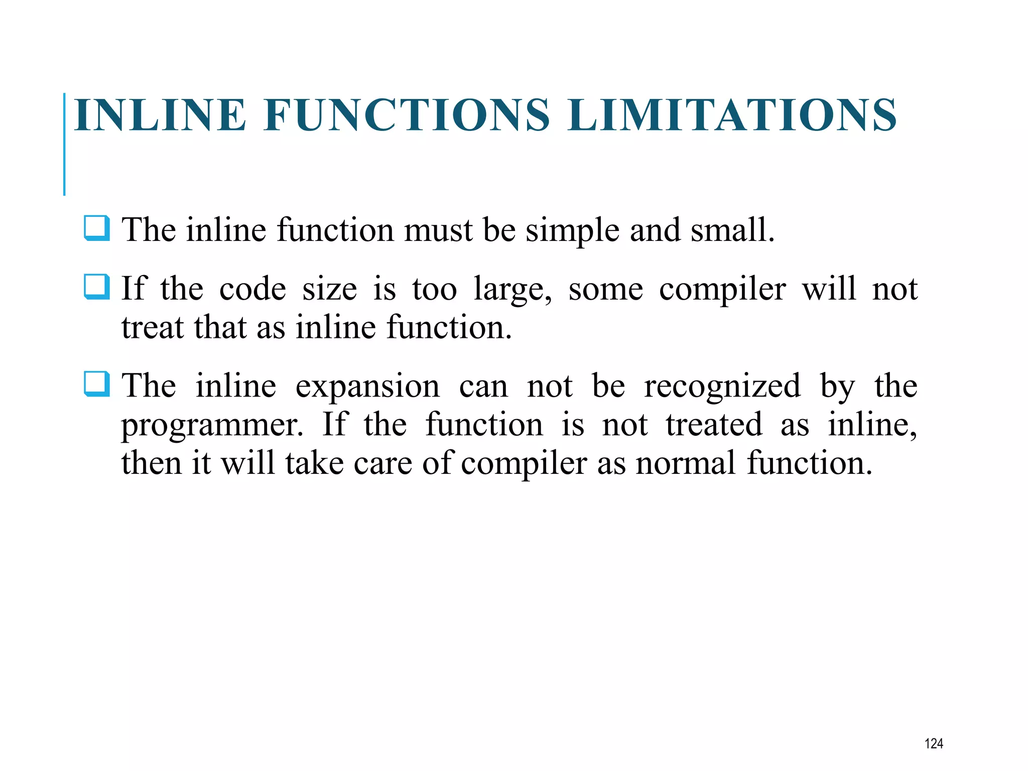 INLINE FUNCTIONS LIMITATIONS
 The inline function must be simple and small.
 If the code size is too large, some compiler will not
treat that as inline function.
 The inline expansion can not be recognized by the
programmer. If the function is not treated as inline,
then it will take care of compiler as normal function.
124
 