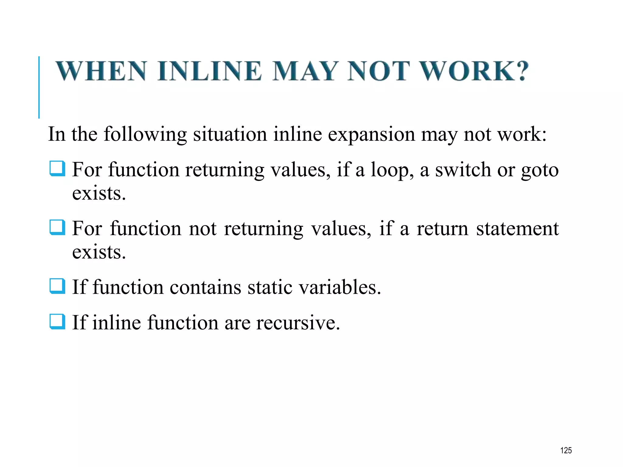 In the following situation inline expansion may not work:
 For function returning values, if a loop, a switch or goto
exists.
 For function not returning values, if a return statement
exists.
 If function contains static variables.
 If inline function are recursive.
125
 