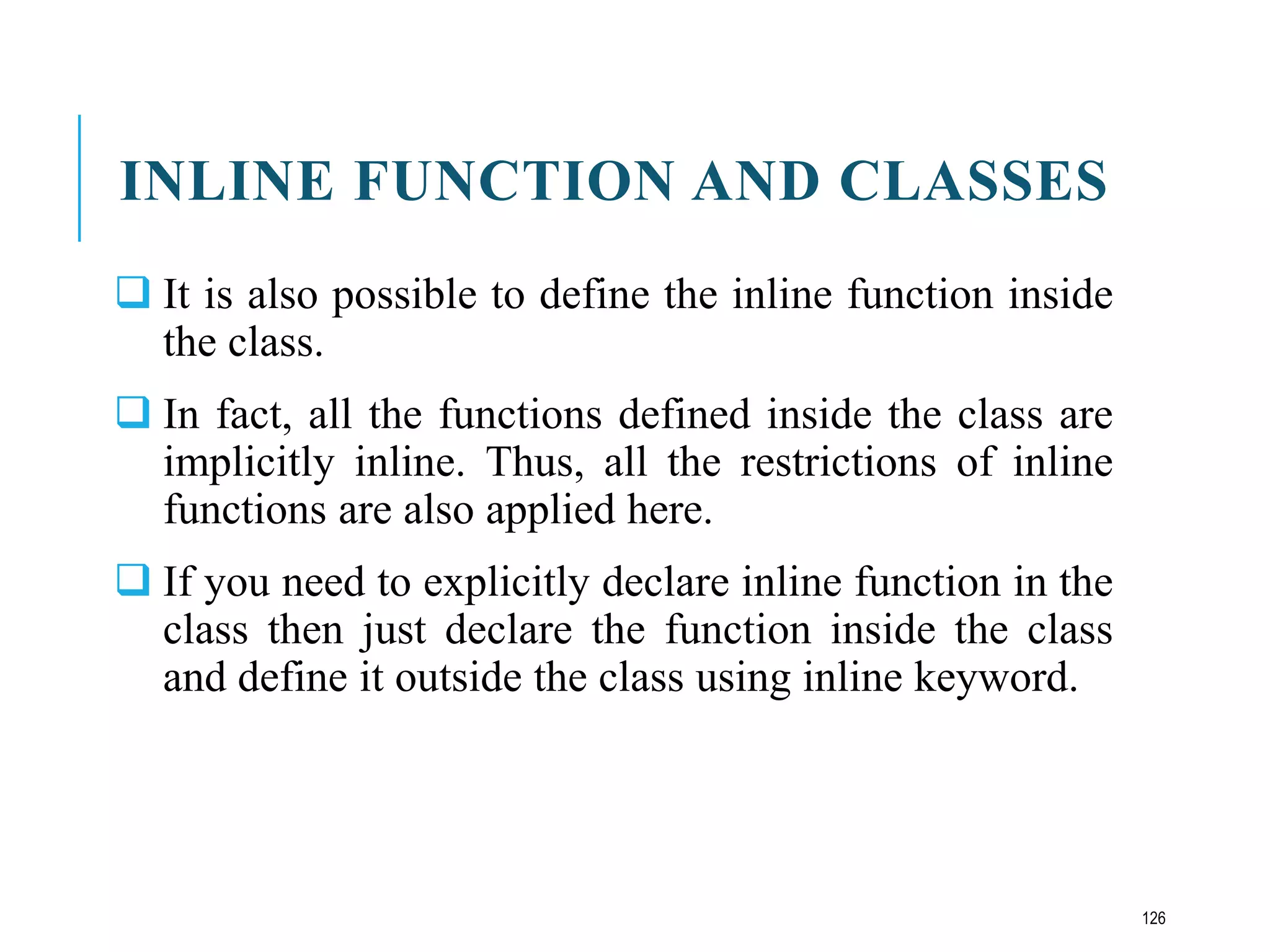 INLINE FUNCTION AND CLASSES
 It is also possible to define the inline function inside
the class.
 In fact, all the functions defined inside the class are
implicitly inline. Thus, all the restrictions of inline
functions are also applied here.
 If you need to explicitly declare inline function in the
class then just declare the function inside the class
and define it outside the class using inline keyword.
126
 