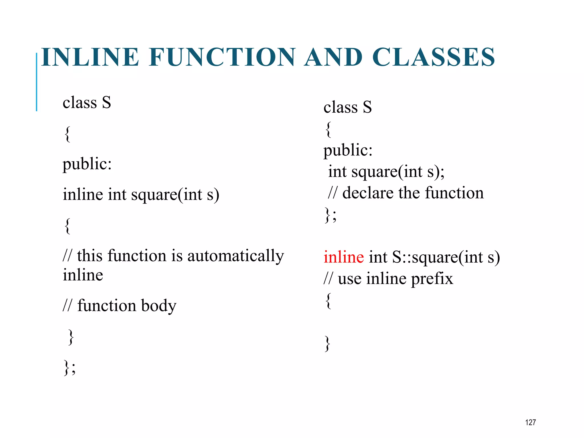 INLINE FUNCTION AND CLASSES
class S
{
public:
inline int square(int s)
{
// this function is automatically
inline
// function body
}
};
class S
{
public:
int square(int s);
// declare the function
};
inline int S::square(int s)
// use inline prefix
{
}
127
 