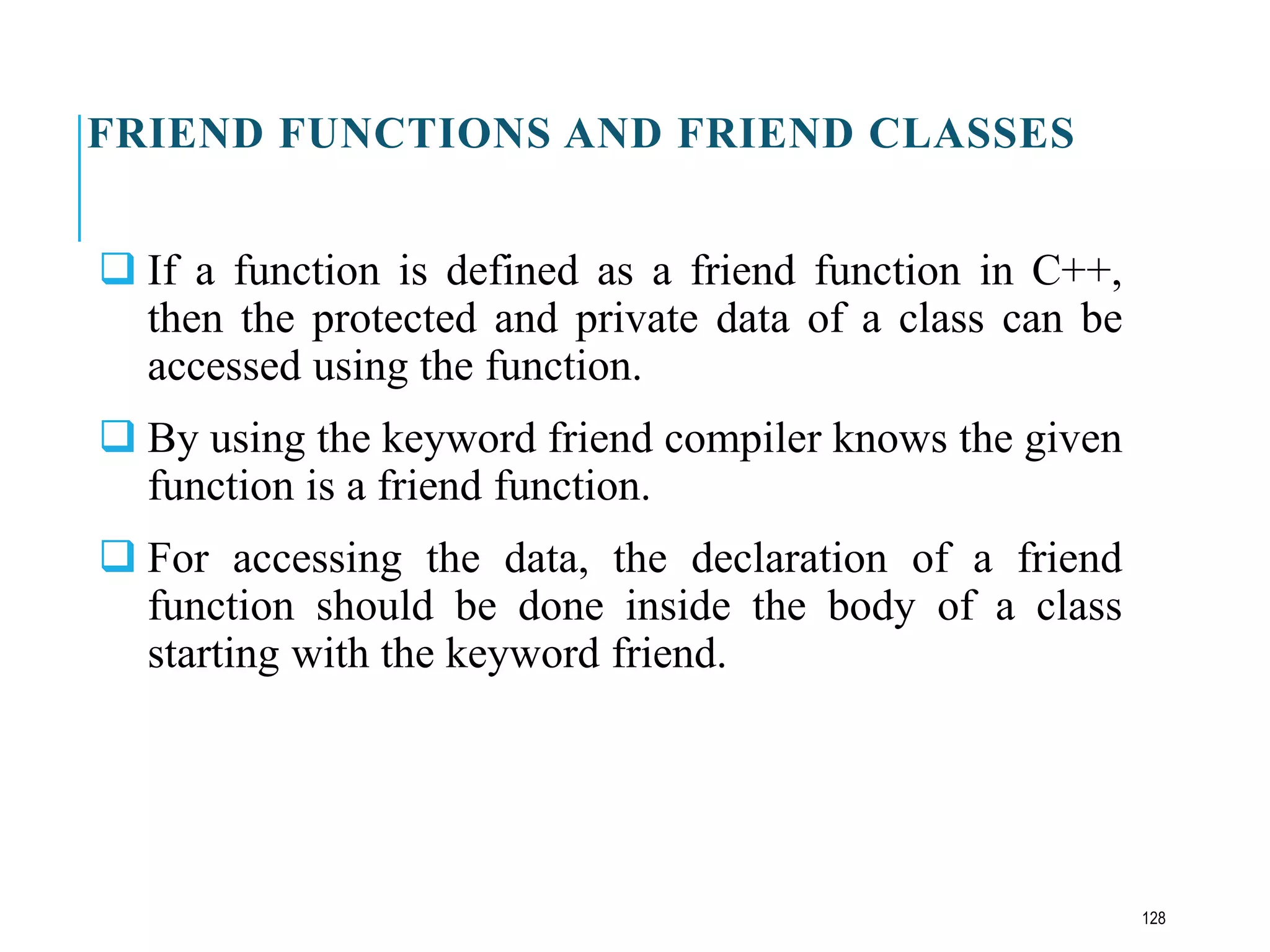 FRIEND FUNCTIONS AND FRIEND CLASSES
 If a function is defined as a friend function in C++,
then the protected and private data of a class can be
accessed using the function.
 By using the keyword friend compiler knows the given
function is a friend function.
 For accessing the data, the declaration of a friend
function should be done inside the body of a class
starting with the keyword friend.
128
 