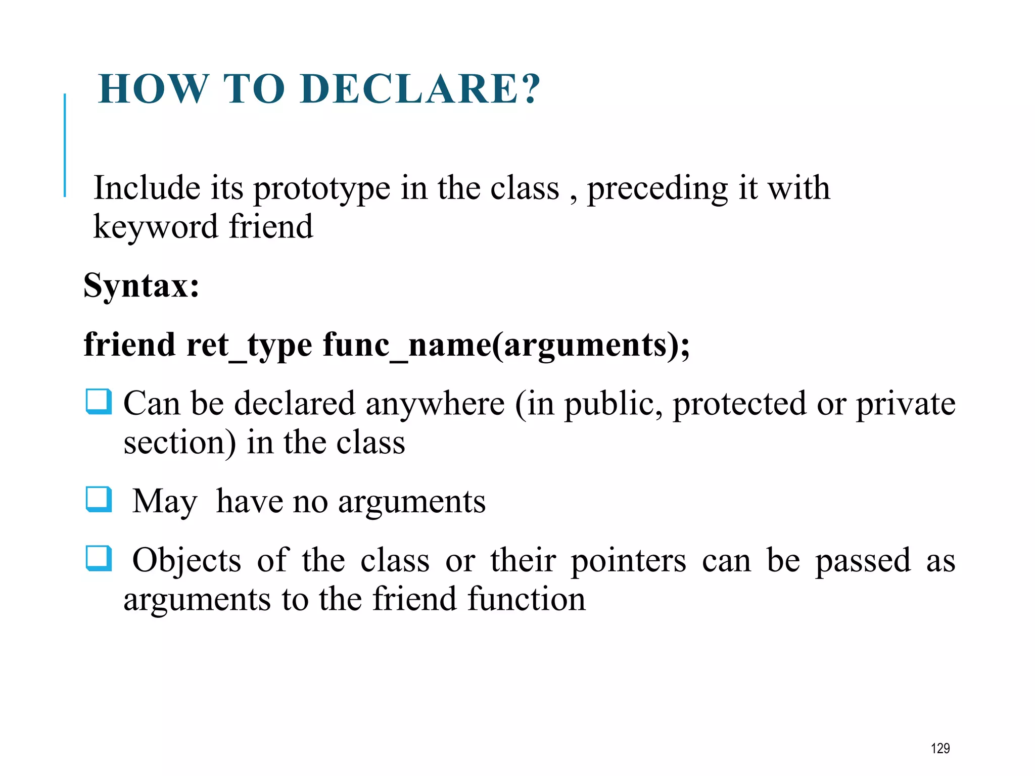 HOW TO DECLARE?
Include its prototype in the class , preceding it with
keyword friend
Syntax:
friend ret_type func_name(arguments);
 Can be declared anywhere (in public, protected or private
section) in the class
 May have no arguments
 Objects of the class or their pointers can be passed as
arguments to the friend function
129
 