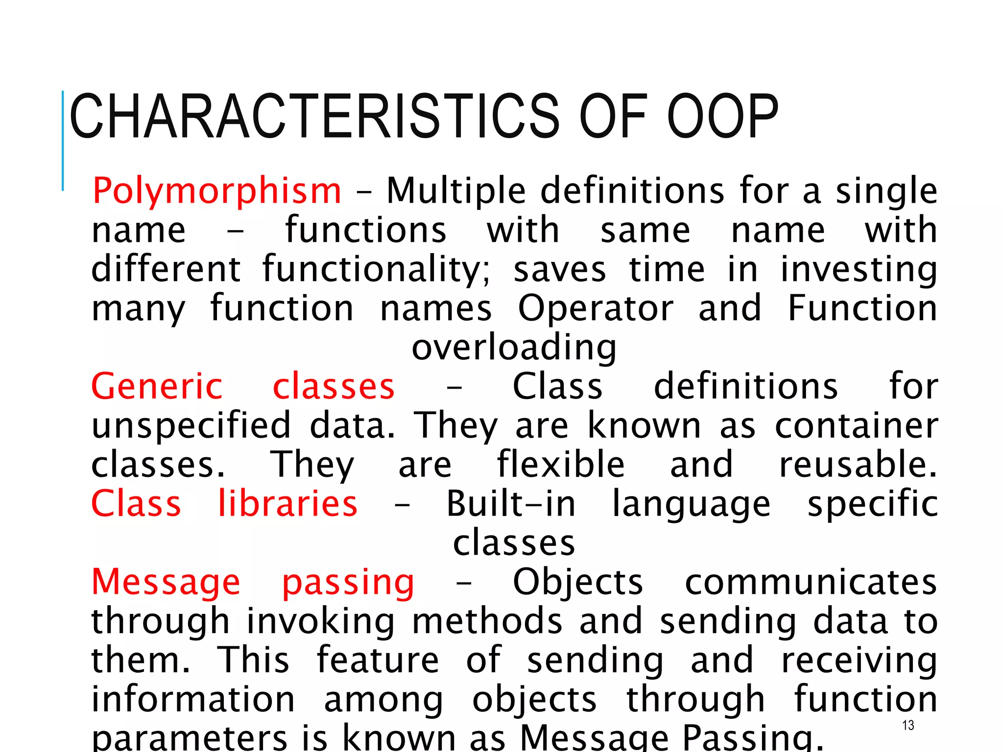 CHARACTERISTICS OF OOP
Polymorphism – Multiple definitions for a single
name - functions with same name with
different functionality; saves time in investing
many function names Operator and Function
overloading
Generic classes – Class definitions for
unspecified data. They are known as container
classes. They are flexible and reusable.
Class libraries – Built-in language specific
classes
Message passing – Objects communicates
through invoking methods and sending data to
them. This feature of sending and receiving
information among objects through function
parameters is known as Message Passing.
13
 