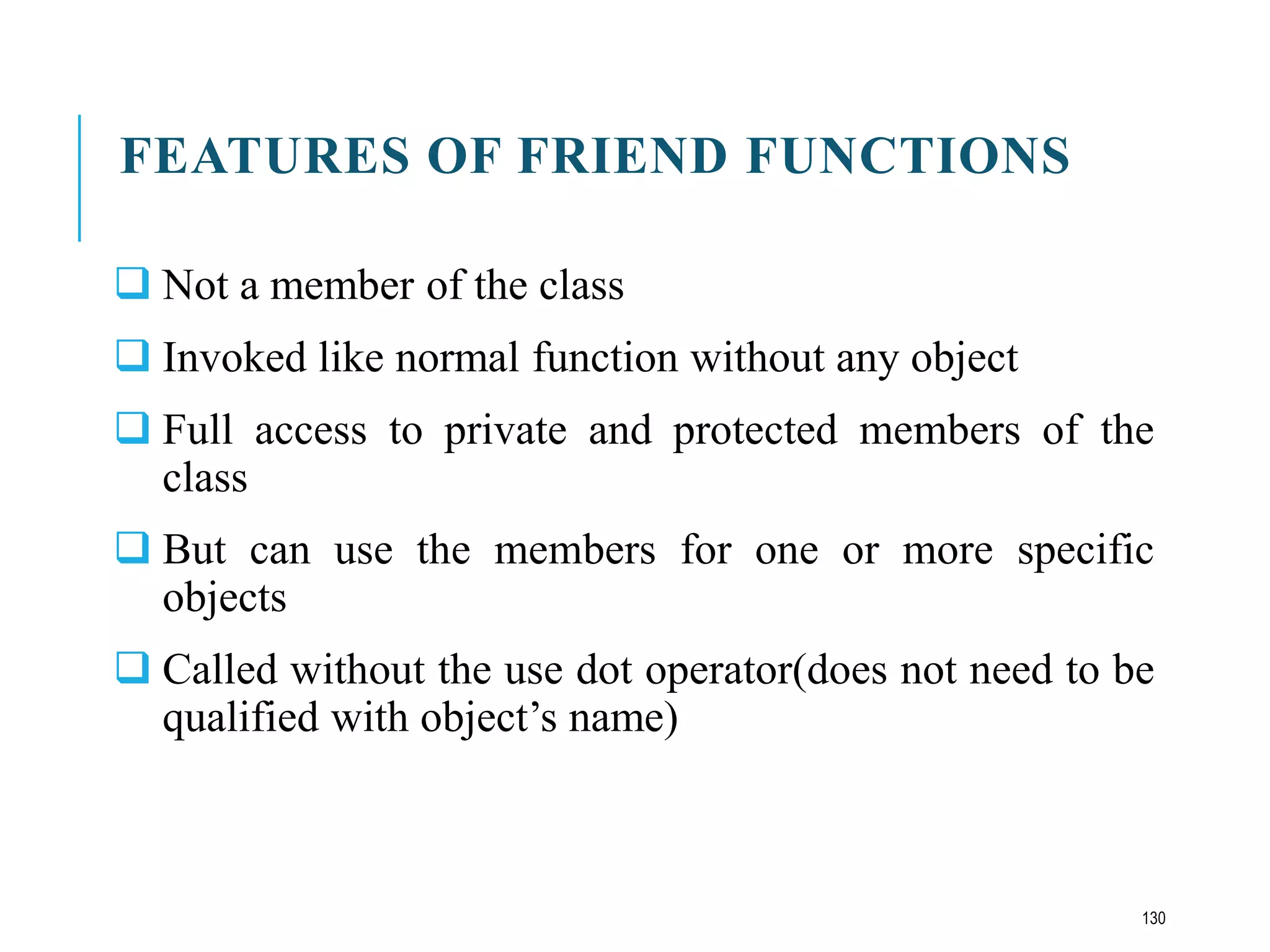FEATURES OF FRIEND FUNCTIONS
 Not a member of the class
 Invoked like normal function without any object
 Full access to private and protected members of the
class
 But can use the members for one or more specific
objects
 Called without the use dot operator(does not need to be
qualified with object’s name)
130
 