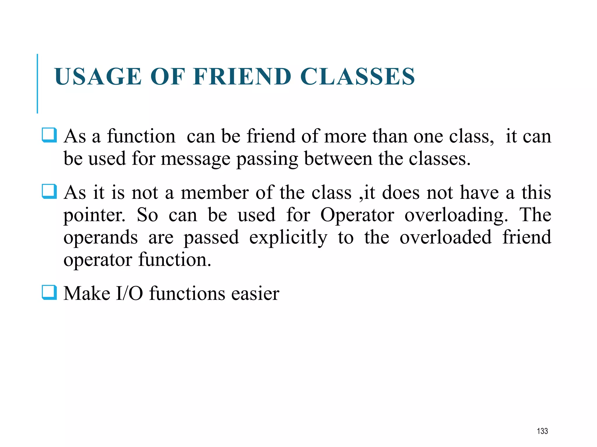 USAGE OF FRIEND CLASSES
 As a function can be friend of more than one class, it can
be used for message passing between the classes.
 As it is not a member of the class ,it does not have a this
pointer. So can be used for Operator overloading. The
operands are passed explicitly to the overloaded friend
operator function.
 Make I/O functions easier
133
 