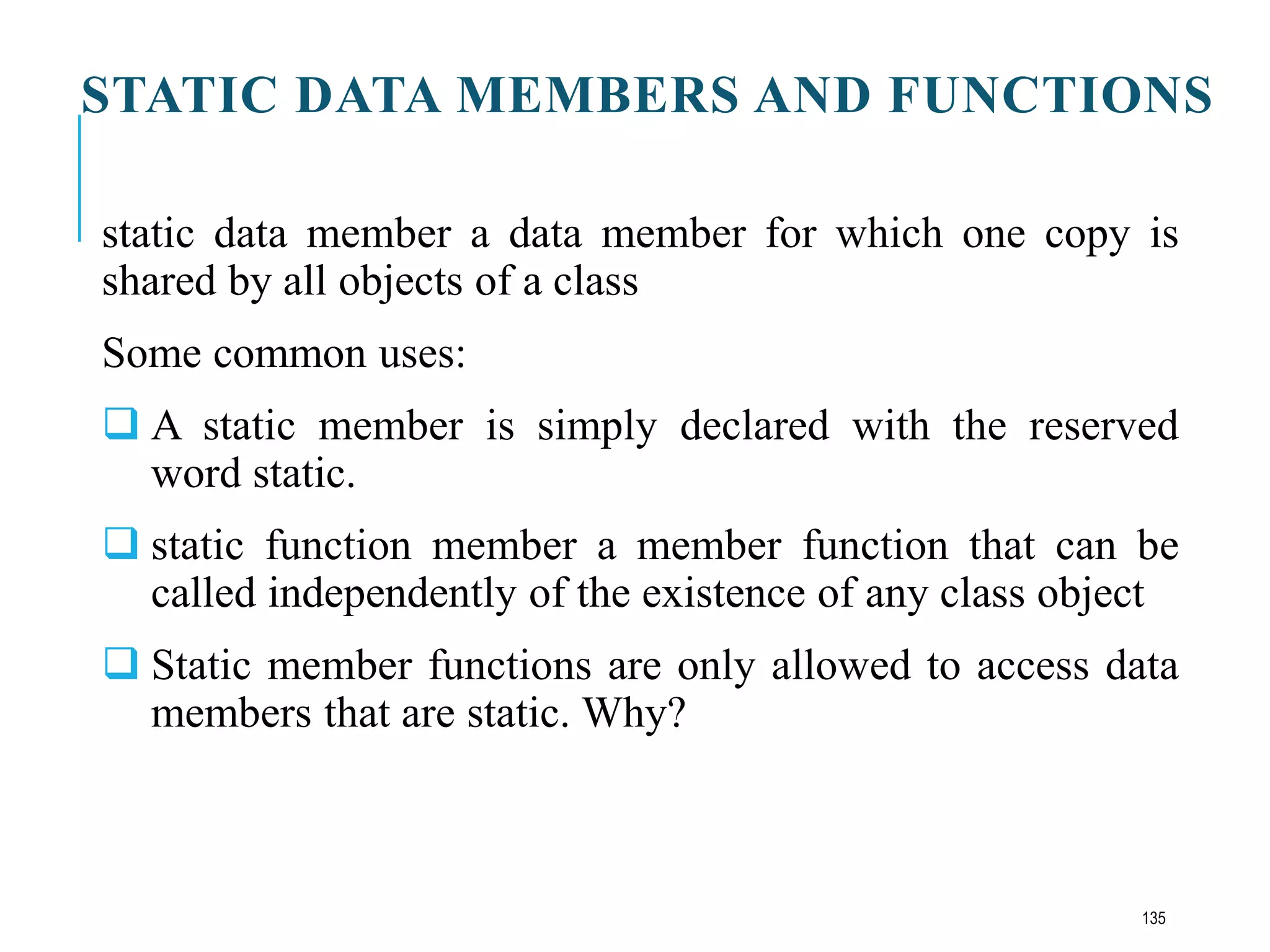 STATIC DATA MEMBERS AND FUNCTIONS
static data member a data member for which one copy is
shared by all objects of a class
Some common uses:
 A static member is simply declared with the reserved
word static.
 static function member a member function that can be
called independently of the existence of any class object
 Static member functions are only allowed to access data
members that are static. Why?
135
 