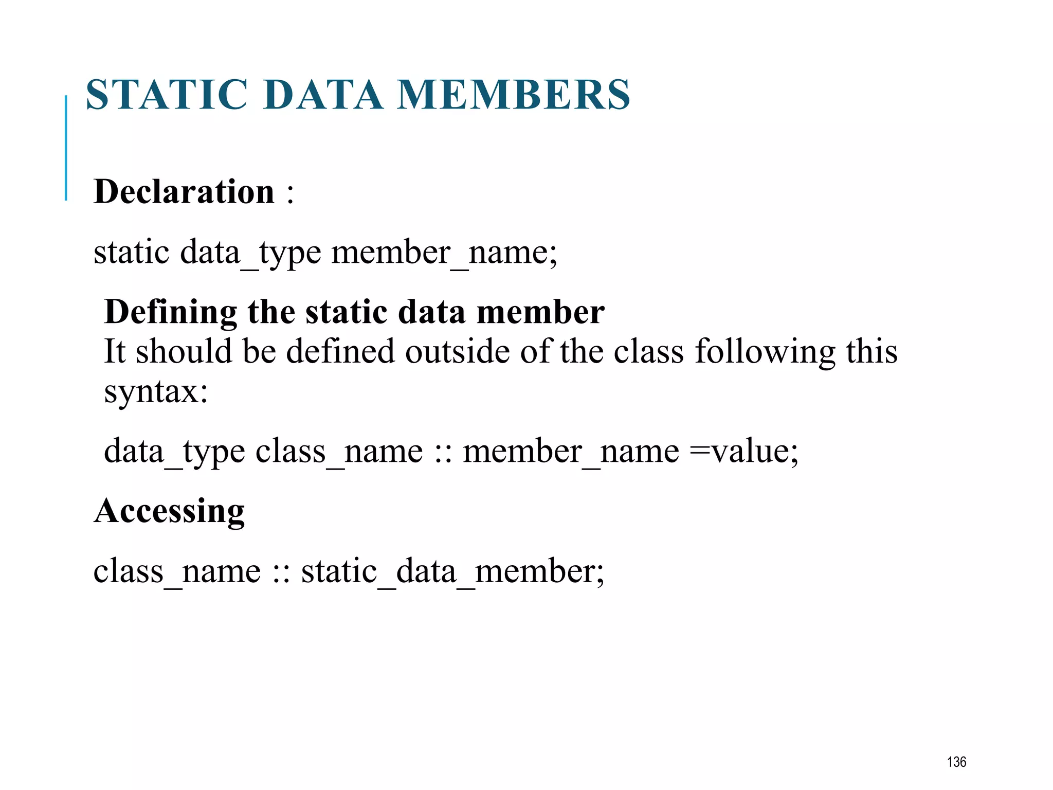STATIC DATA MEMBERS
Declaration :
static data_type member_name;
Defining the static data member
It should be defined outside of the class following this
syntax:
data_type class_name :: member_name =value;
Accessing
class_name :: static_data_member;
136
 