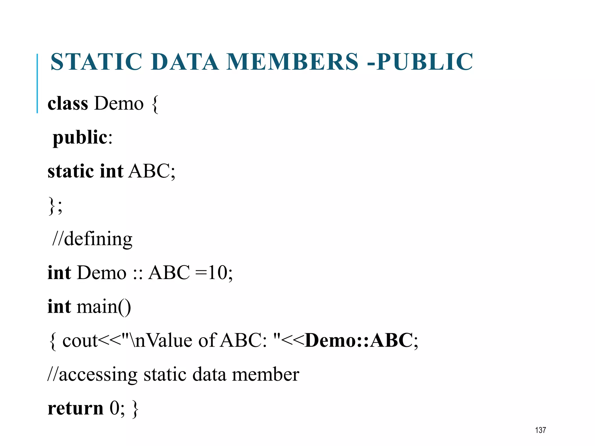 STATIC DATA MEMBERS -PUBLIC
class Demo {
public:
static int ABC;
};
//defining
int Demo :: ABC =10;
int main()
{ cout<<"nValue of ABC: "<<Demo::ABC;
//accessing static data member
return 0; }
137
 