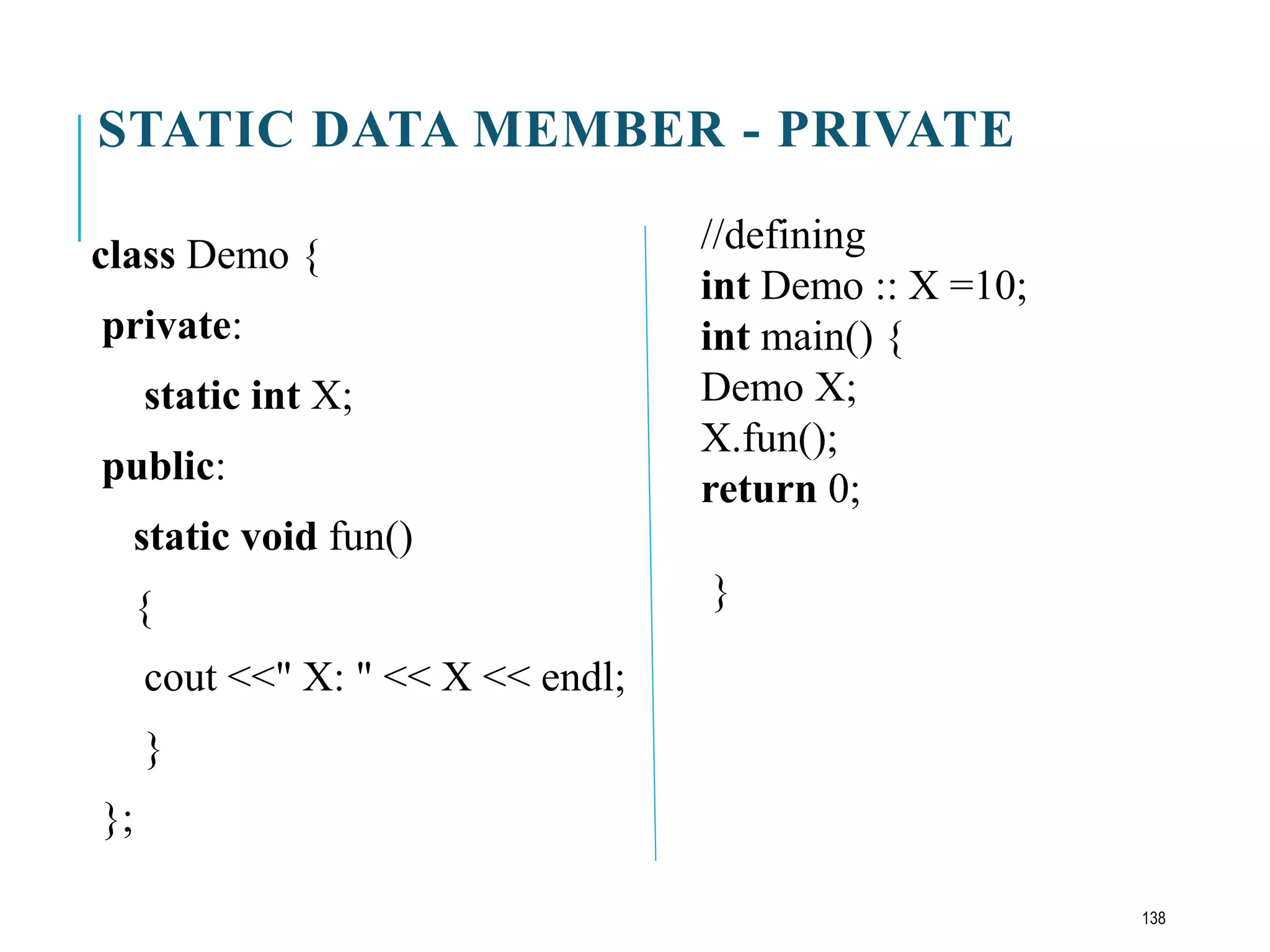 STATIC DATA MEMBER - PRIVATE
class Demo {
private:
static int X;
public:
static void fun()
{
cout <<" X: " << X << endl;
}
};
//defining
int Demo :: X =10;
int main() {
Demo X;
X.fun();
return 0;
}
138
 