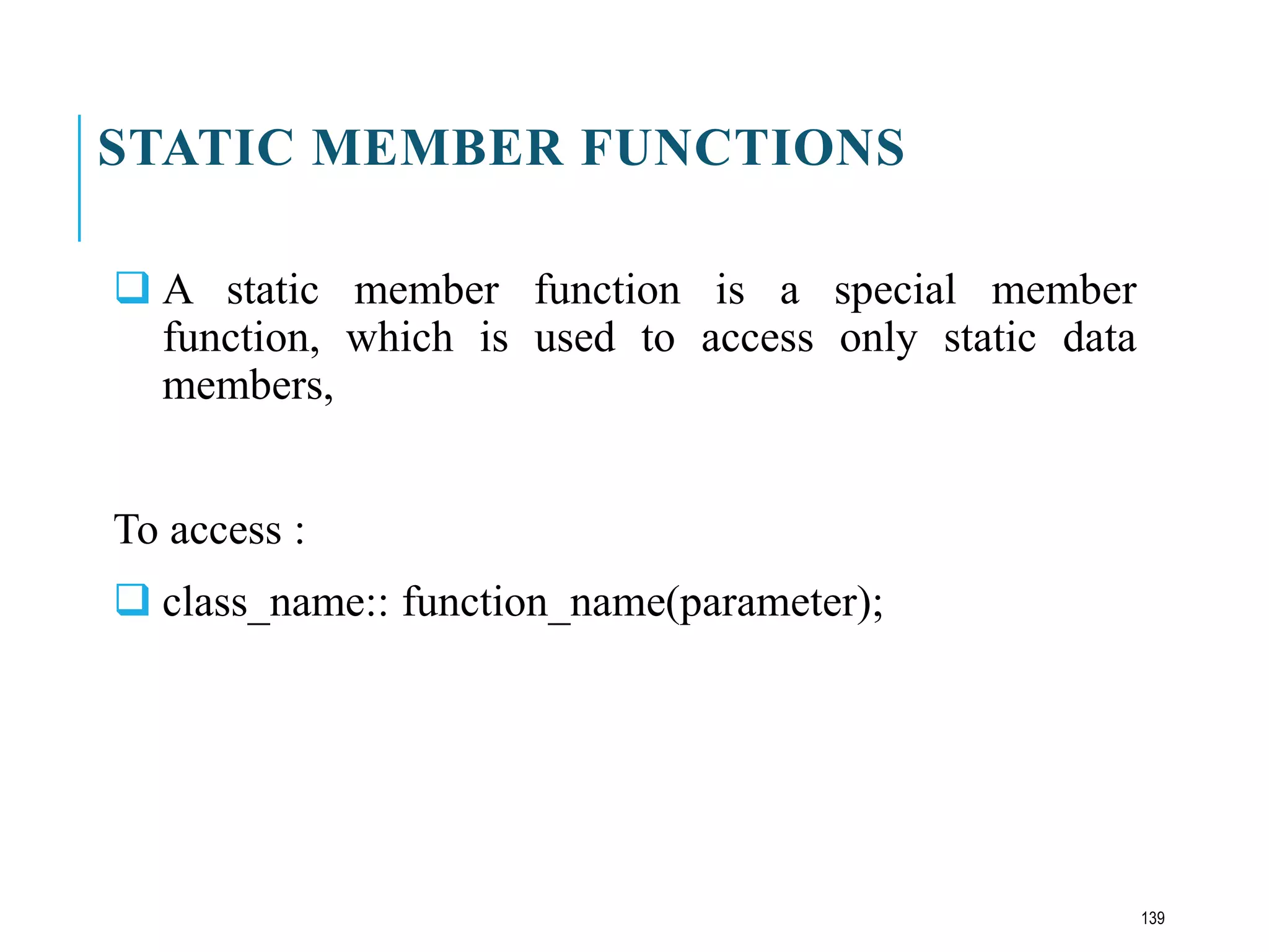 STATIC MEMBER FUNCTIONS
 A static member function is a special member
function, which is used to access only static data
members,
To access :
 class_name:: function_name(parameter);
139
 