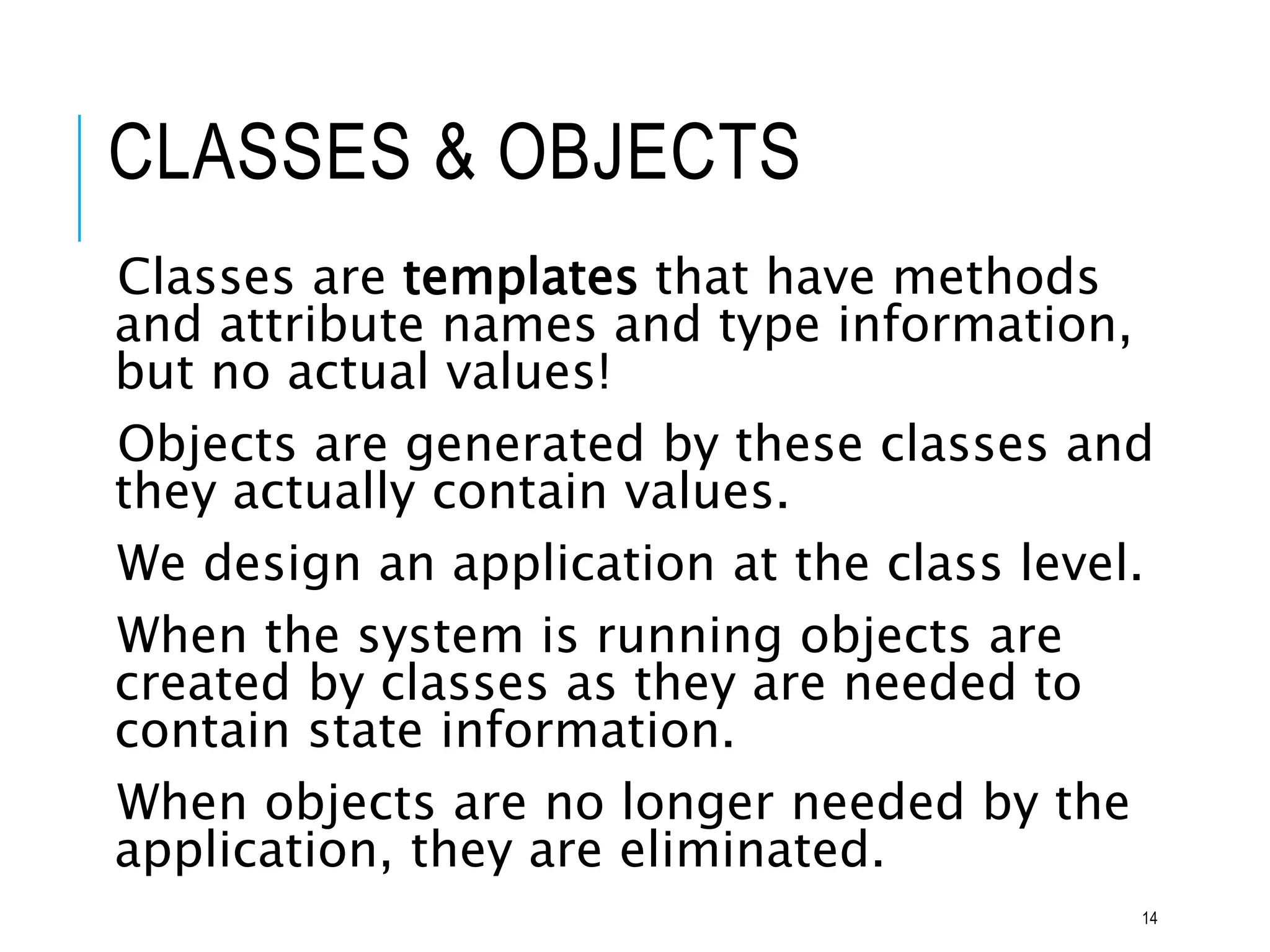 CLASSES & OBJECTS
Classes are templates that have methods
and attribute names and type information,
but no actual values!
Objects are generated by these classes and
they actually contain values.
We design an application at the class level.
When the system is running objects are
created by classes as they are needed to
contain state information.
When objects are no longer needed by the
application, they are eliminated.
14
 