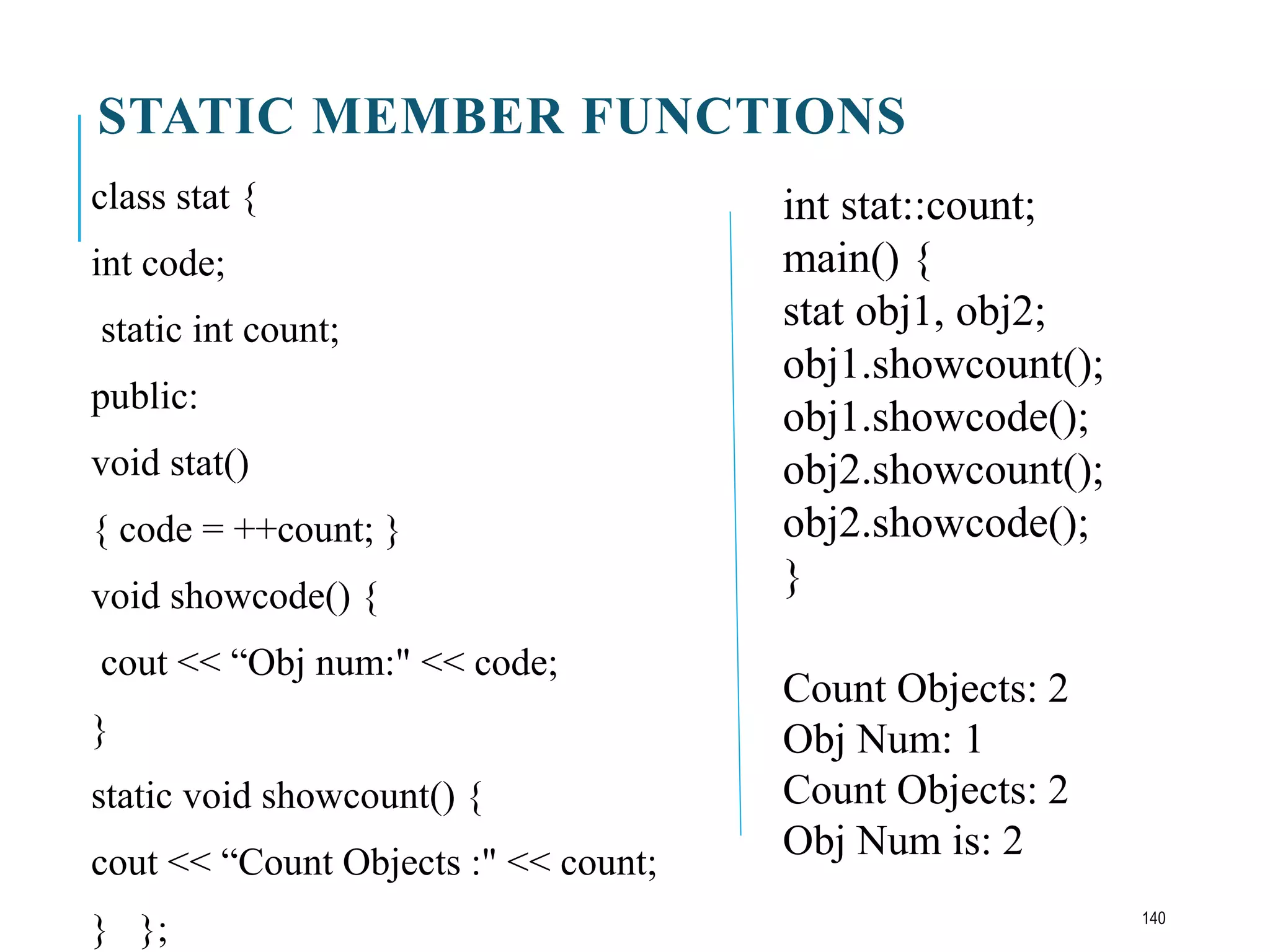 STATIC MEMBER FUNCTIONS
class stat {
int code;
static int count;
public:
void stat()
{ code = ++count; }
void showcode() {
cout << “Obj num:" << code;
}
static void showcount() {
cout << “Count Objects :" << count;
} };
int stat::count;
main() {
stat obj1, obj2;
obj1.showcount();
obj1.showcode();
obj2.showcount();
obj2.showcode();
}
Count Objects: 2
Obj Num: 1
Count Objects: 2
Obj Num is: 2
140
 