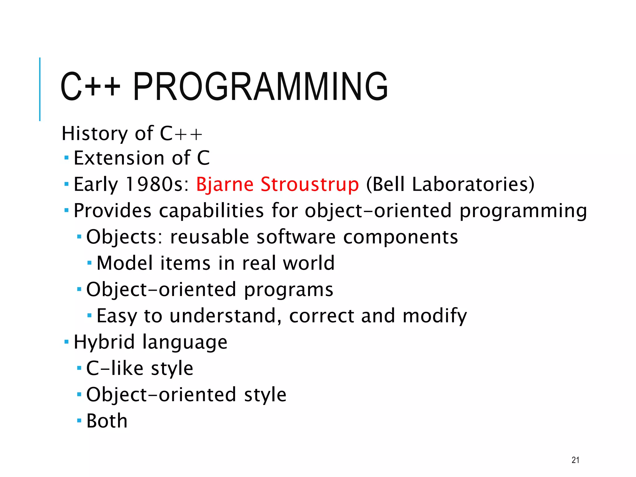 C++ PROGRAMMING
History of C++
 Extension of C
 Early 1980s: Bjarne Stroustrup (Bell Laboratories)
 Provides capabilities for object-oriented programming
 Objects: reusable software components
 Model items in real world
 Object-oriented programs
 Easy to understand, correct and modify
 Hybrid language
 C-like style
 Object-oriented style
 Both
21
 