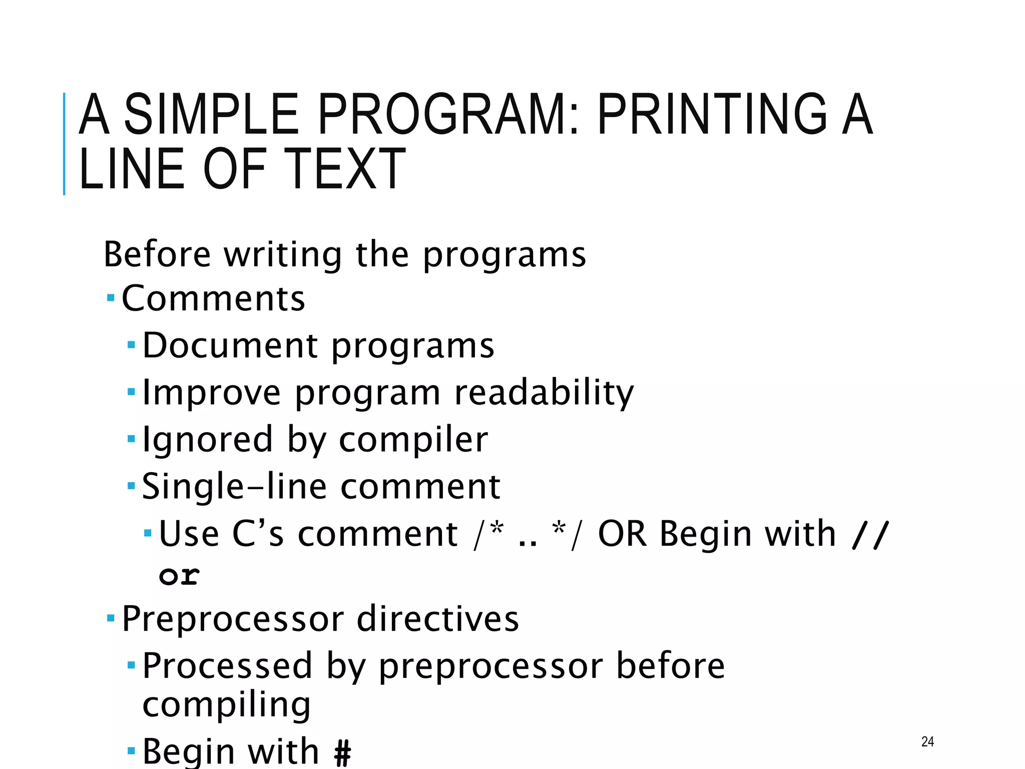 A SIMPLE PROGRAM: PRINTING A
LINE OF TEXT
Before writing the programs
Comments
Document programs
Improve program readability
Ignored by compiler
Single-line comment
Use C’s comment /* .. */ OR Begin with //
or
Preprocessor directives
Processed by preprocessor before
compiling
Begin with # 24
 