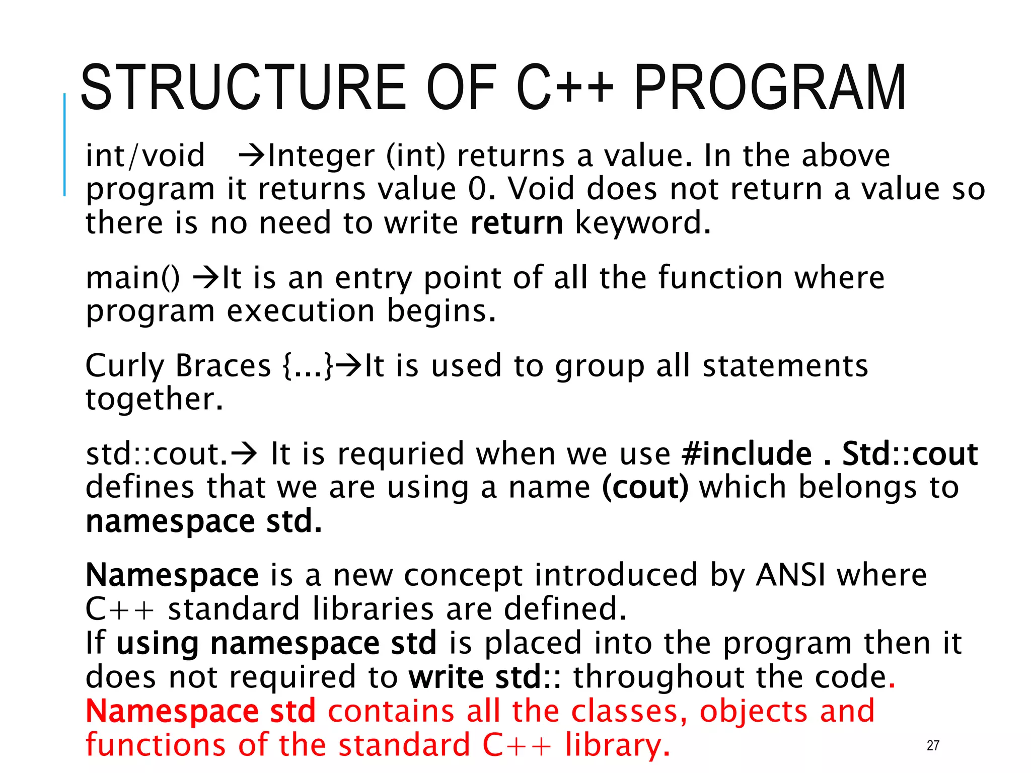 STRUCTURE OF C++ PROGRAM
int/void Integer (int) returns a value. In the above
program it returns value 0. Void does not return a value so
there is no need to write return keyword.
main() It is an entry point of all the function where
program execution begins.
Curly Braces {...}It is used to group all statements
together.
std::cout. It is requried when we use #include . Std::cout
defines that we are using a name (cout) which belongs to
namespace std.
Namespace is a new concept introduced by ANSI where
C++ standard libraries are defined.
If using namespace std is placed into the program then it
does not required to write std:: throughout the code.
Namespace std contains all the classes, objects and
functions of the standard C++ library. 27
 
