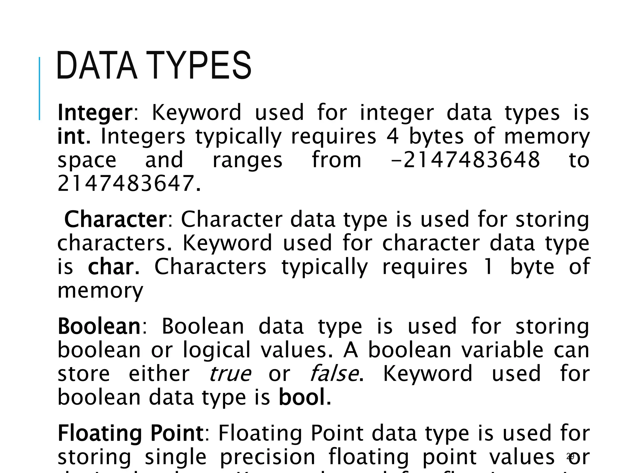 DATA TYPES
Integer: Keyword used for integer data types is
int. Integers typically requires 4 bytes of memory
space and ranges from -2147483648 to
2147483647.
Character: Character data type is used for storing
characters. Keyword used for character data type
is char. Characters typically requires 1 byte of
memory
Boolean: Boolean data type is used for storing
boolean or logical values. A boolean variable can
store either true or false. Keyword used for
boolean data type is bool.
Floating Point: Floating Point data type is used for
storing single precision floating point values or
29
 