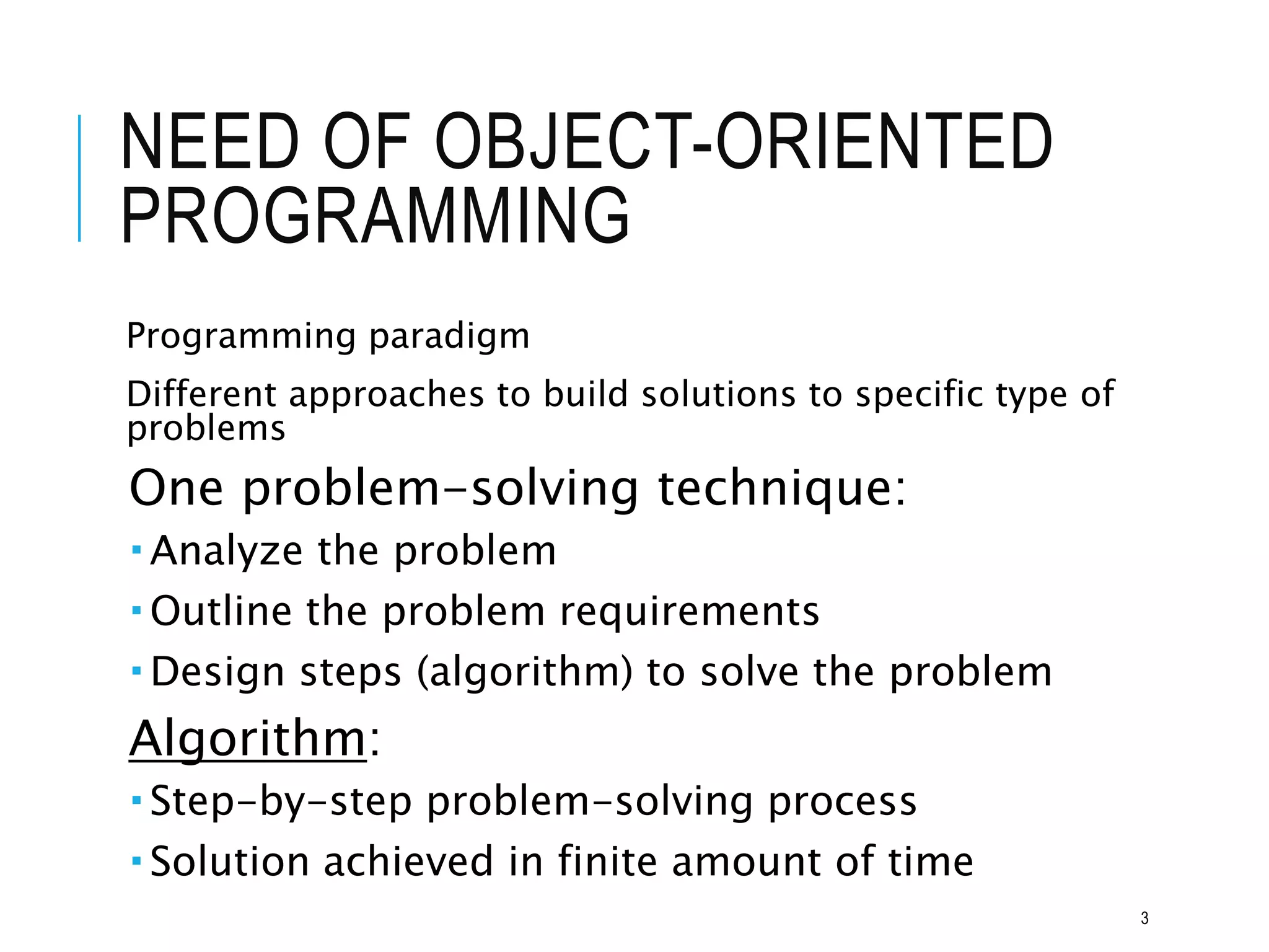 NEED OF OBJECT-ORIENTED
PROGRAMMING
Programming paradigm
Different approaches to build solutions to specific type of
problems
One problem-solving technique:
 Analyze the problem
 Outline the problem requirements
 Design steps (algorithm) to solve the problem
Algorithm:
 Step-by-step problem-solving process
 Solution achieved in finite amount of time
3
 