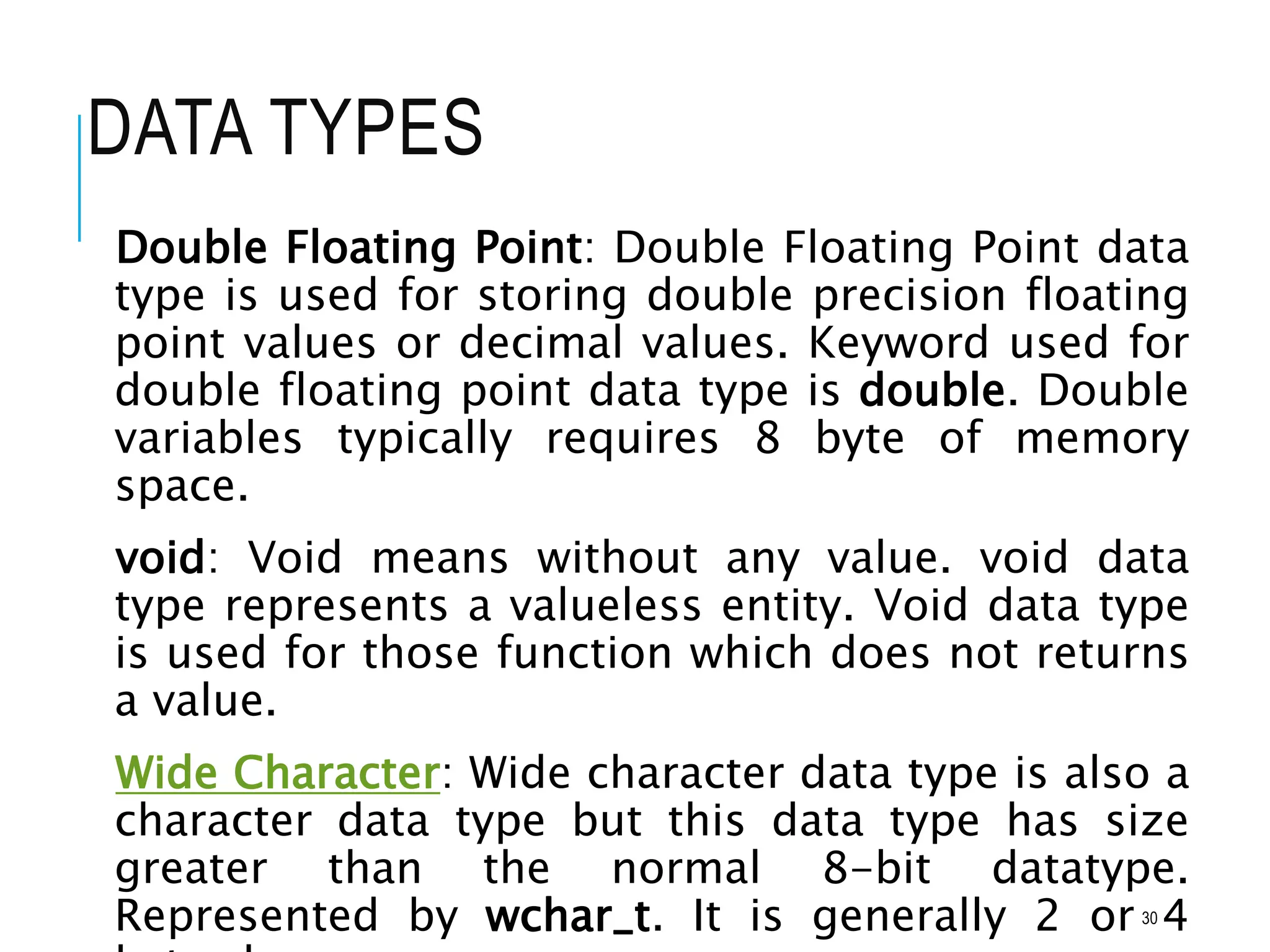 DATA TYPES
Double Floating Point: Double Floating Point data
type is used for storing double precision floating
point values or decimal values. Keyword used for
double floating point data type is double. Double
variables typically requires 8 byte of memory
space.
void: Void means without any value. void data
type represents a valueless entity. Void data type
is used for those function which does not returns
a value.
Wide Character: Wide character data type is also a
character data type but this data type has size
greater than the normal 8-bit datatype.
Represented by wchar_t. It is generally 2 or 4
30
 