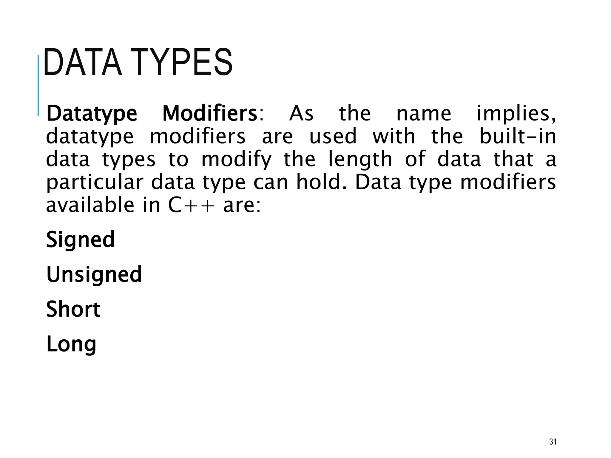DATA TYPES
Datatype Modifiers: As the name implies,
datatype modifiers are used with the built-in
data types to modify the length of data that a
particular data type can hold. Data type modifiers
available in C++ are:
Signed
Unsigned
Short
Long
31
 