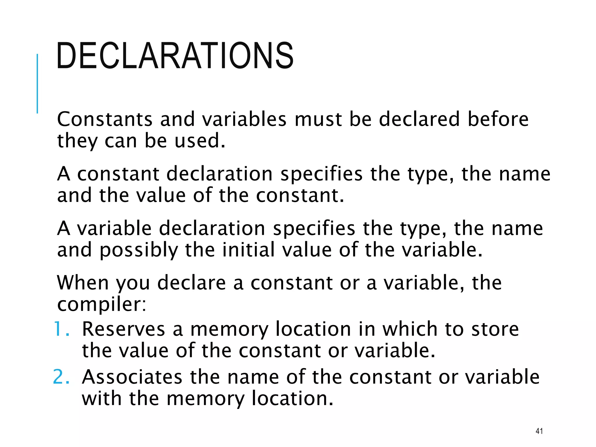 DECLARATIONS
Constants and variables must be declared before
they can be used.
A constant declaration specifies the type, the name
and the value of the constant.
A variable declaration specifies the type, the name
and possibly the initial value of the variable.
When you declare a constant or a variable, the
compiler:
1. Reserves a memory location in which to store
the value of the constant or variable.
2. Associates the name of the constant or variable
with the memory location.
41
 
