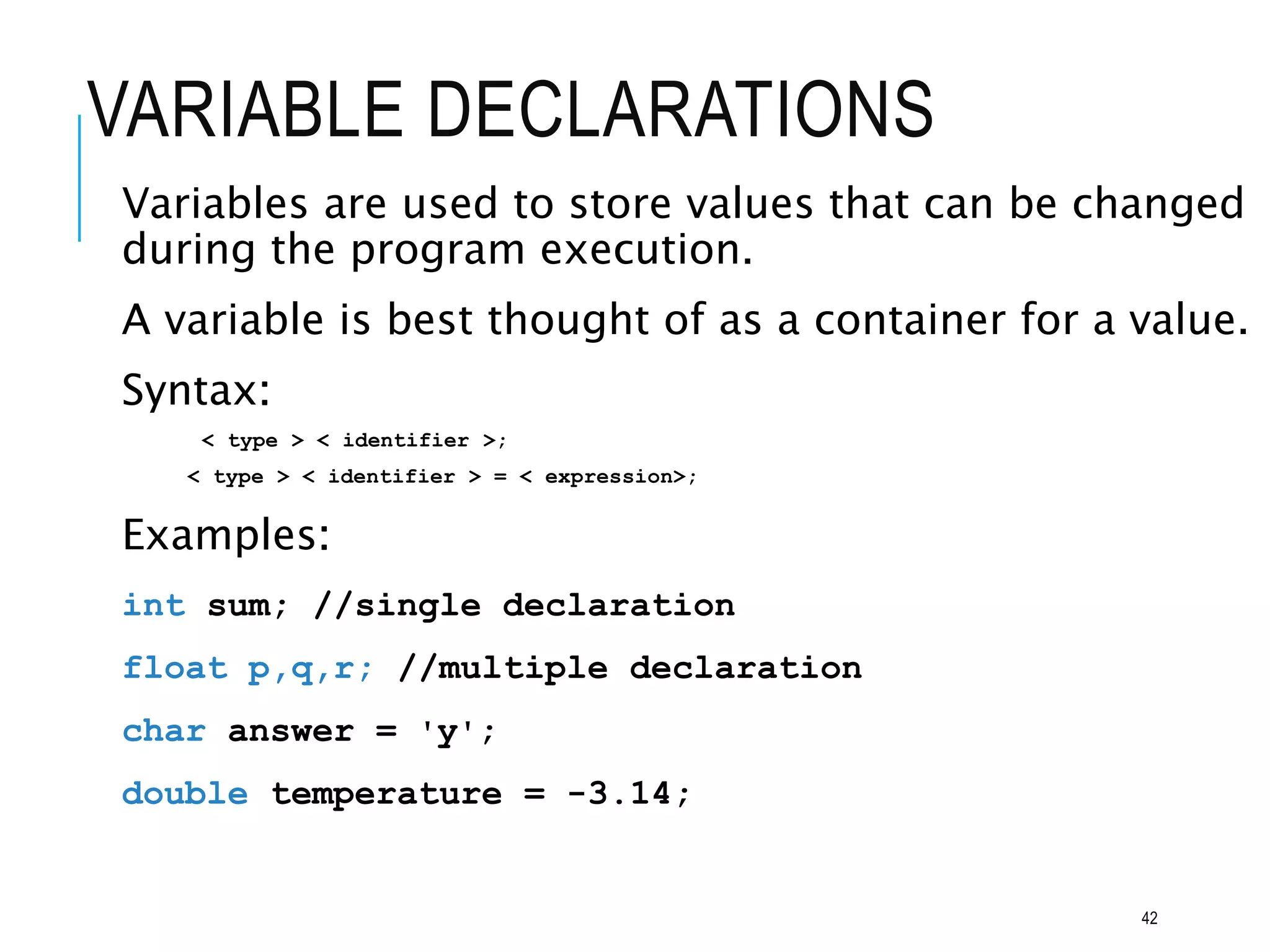 VARIABLE DECLARATIONS
Variables are used to store values that can be changed
during the program execution.
A variable is best thought of as a container for a value.
Syntax:
< type > < identifier >;
< type > < identifier > = < expression>;
Examples:
int sum; //single declaration
float p,q,r; //multiple declaration
char answer = 'y';
double temperature = -3.14;
42
 