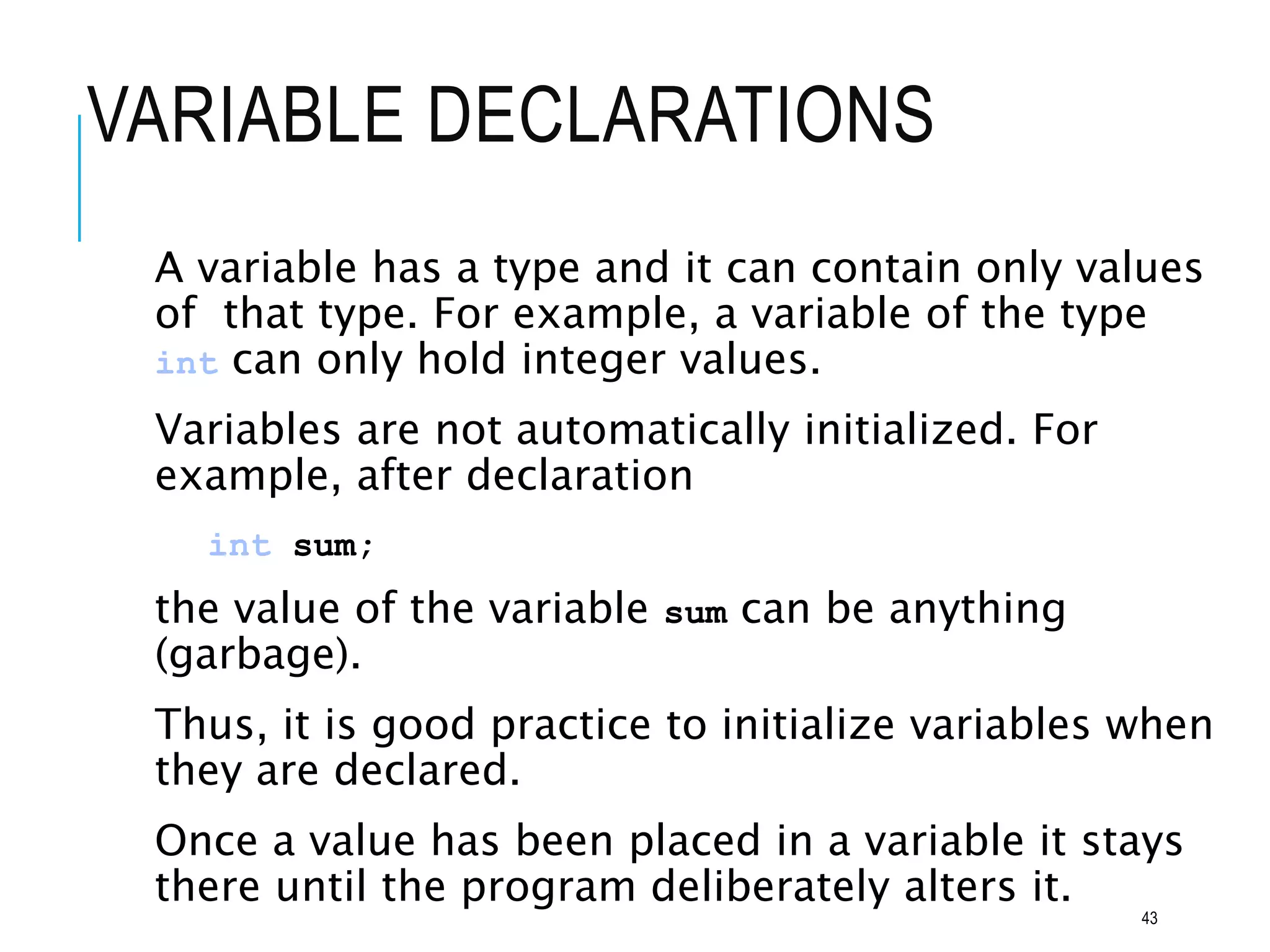 VARIABLE DECLARATIONS
A variable has a type and it can contain only values
of that type. For example, a variable of the type
int can only hold integer values.
Variables are not automatically initialized. For
example, after declaration
int sum;
the value of the variable sum can be anything
(garbage).
Thus, it is good practice to initialize variables when
they are declared.
Once a value has been placed in a variable it stays
there until the program deliberately alters it.
43
 