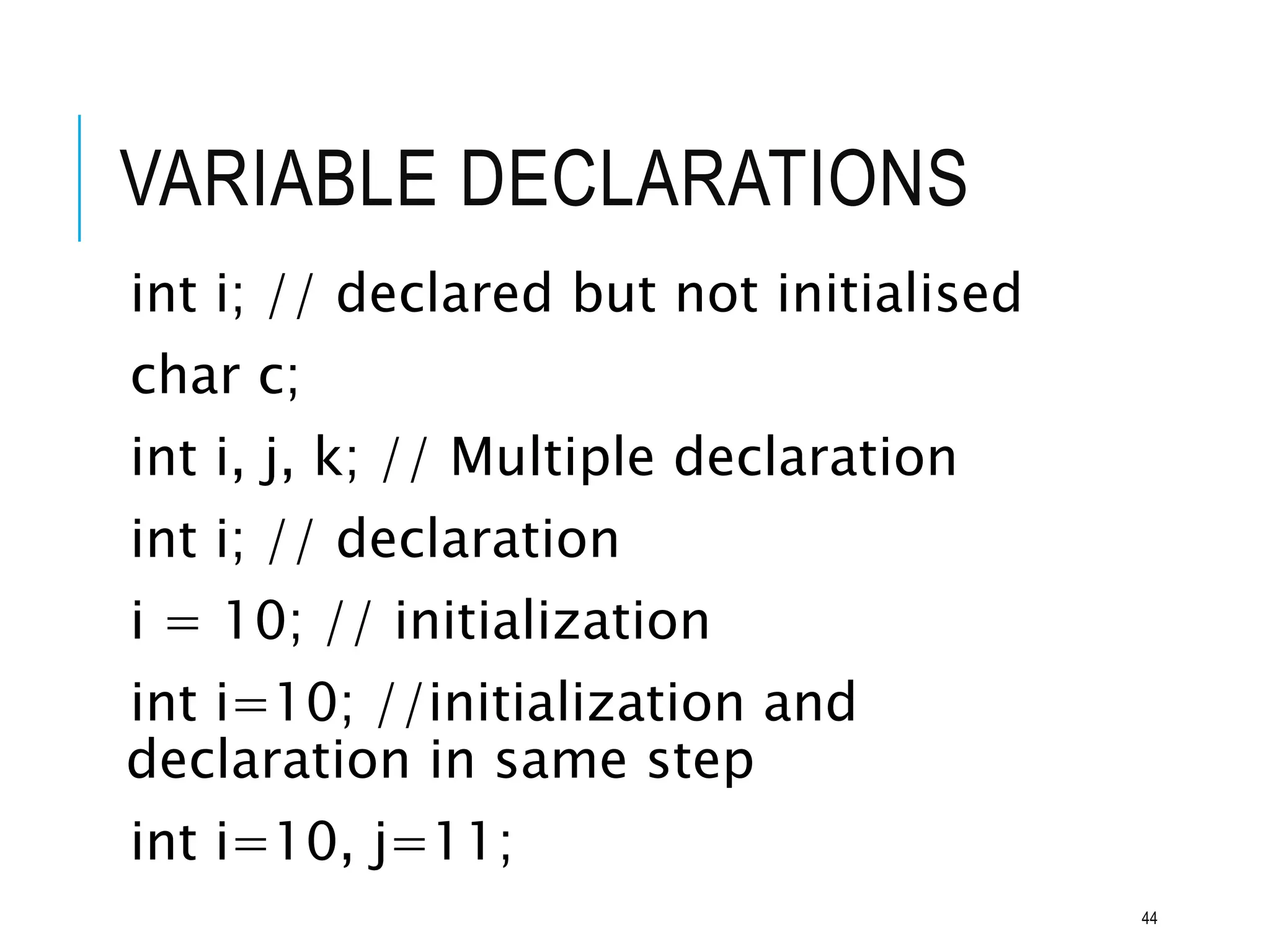 VARIABLE DECLARATIONS
int i; // declared but not initialised
char c;
int i, j, k; // Multiple declaration
int i; // declaration
i = 10; // initialization
int i=10; //initialization and
declaration in same step
int i=10, j=11;
44
 