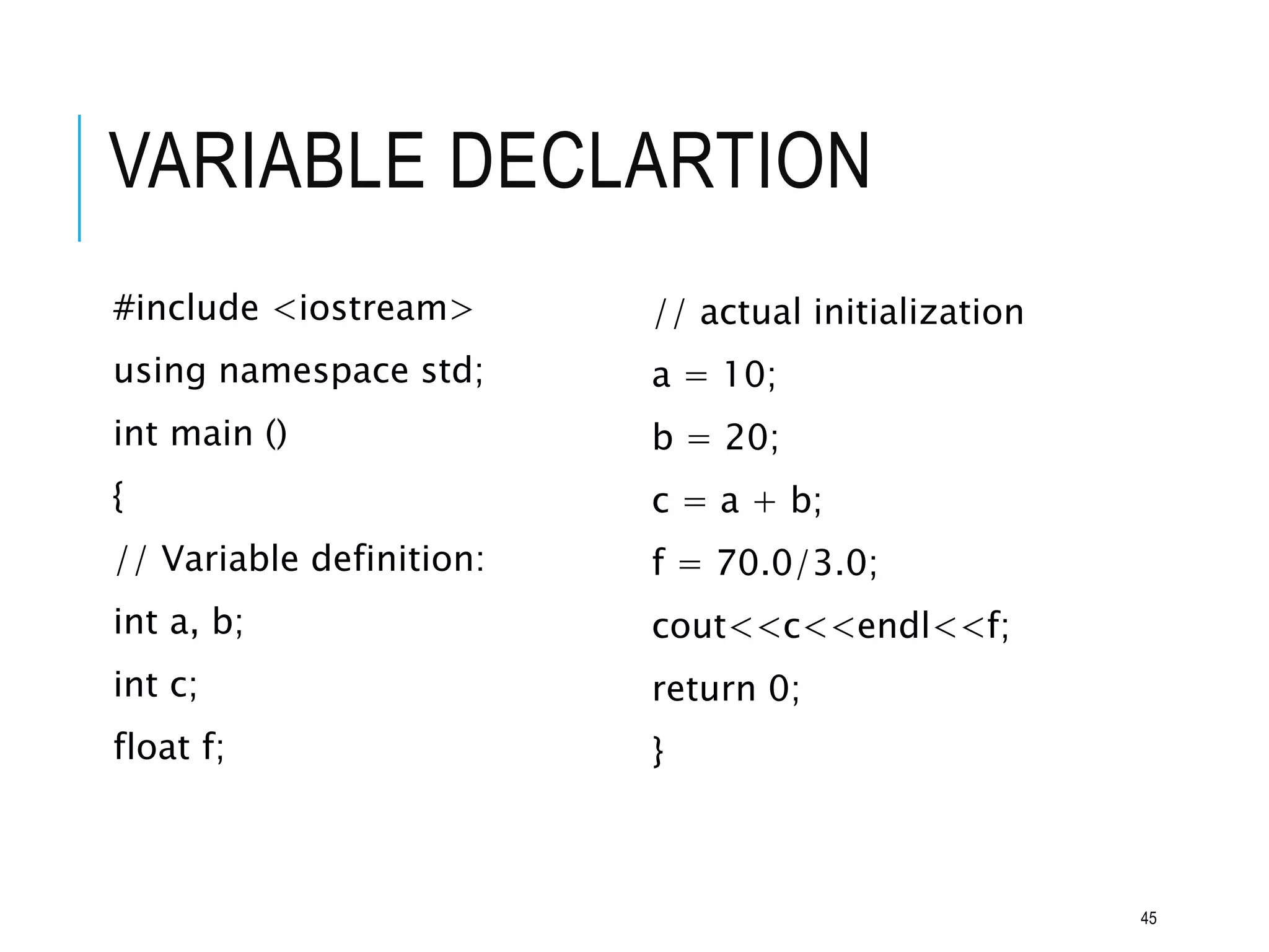 VARIABLE DECLARTION
#include <iostream>
using namespace std;
int main ()
{
// Variable definition:
int a, b;
int c;
float f;
// actual initialization
a = 10;
b = 20;
c = a + b;
f = 70.0/3.0;
cout<<c<<endl<<f;
return 0;
}
45
 