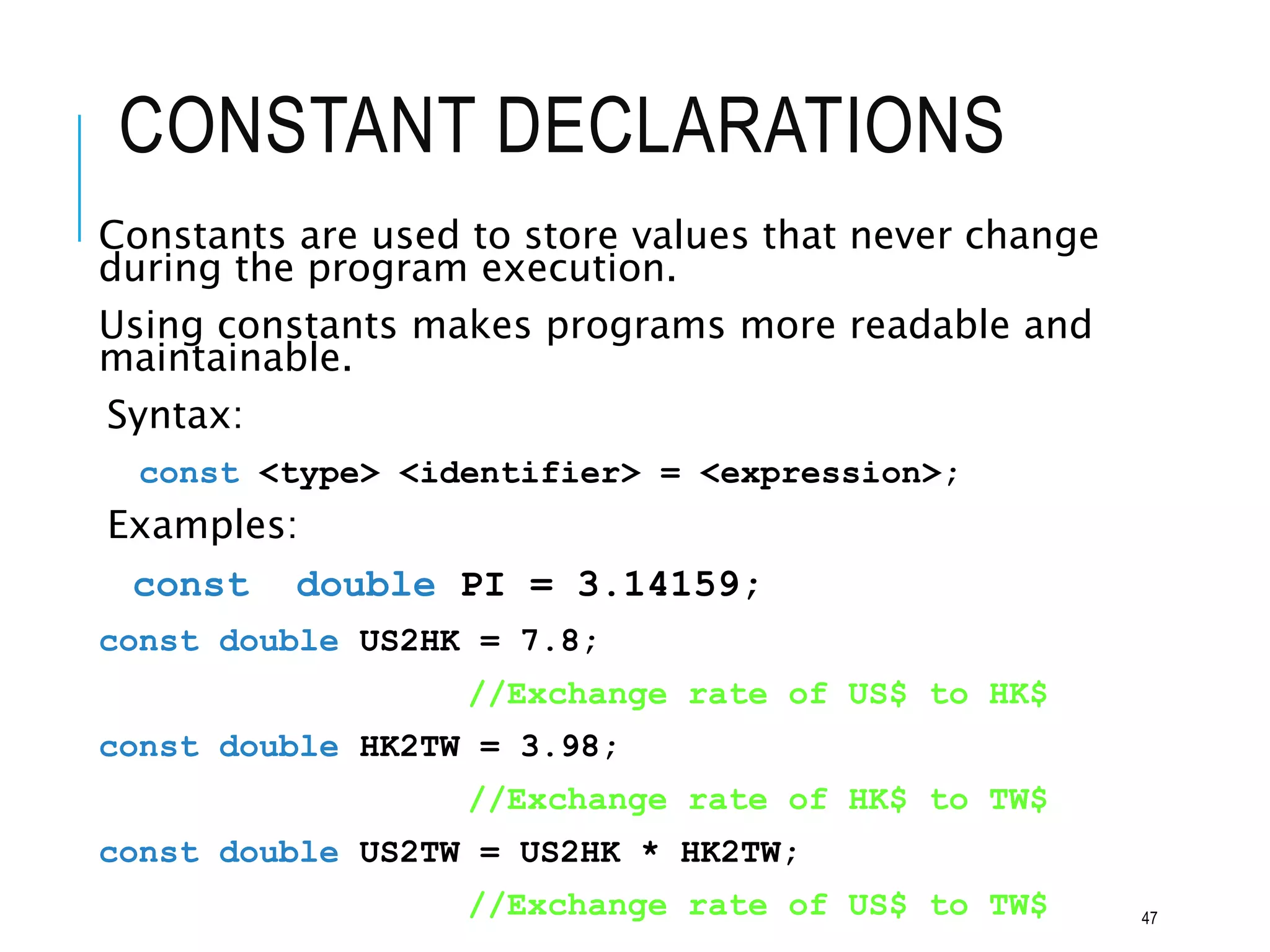 CONSTANT DECLARATIONS
Constants are used to store values that never change
during the program execution.
Using constants makes programs more readable and
maintainable.
Syntax:
const <type> <identifier> = <expression>;
Examples:
const double PI = 3.14159;
const double US2HK = 7.8;
//Exchange rate of US$ to HK$
const double HK2TW = 3.98;
//Exchange rate of HK$ to TW$
const double US2TW = US2HK * HK2TW;
//Exchange rate of US$ to TW$ 47
 