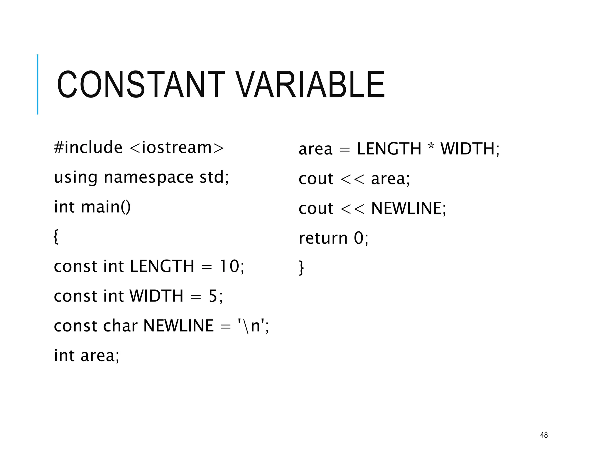 CONSTANT VARIABLE
#include <iostream>
using namespace std;
int main()
{
const int LENGTH = 10;
const int WIDTH = 5;
const char NEWLINE = 'n';
int area;
area = LENGTH * WIDTH;
cout << area;
cout << NEWLINE;
return 0;
}
48
 