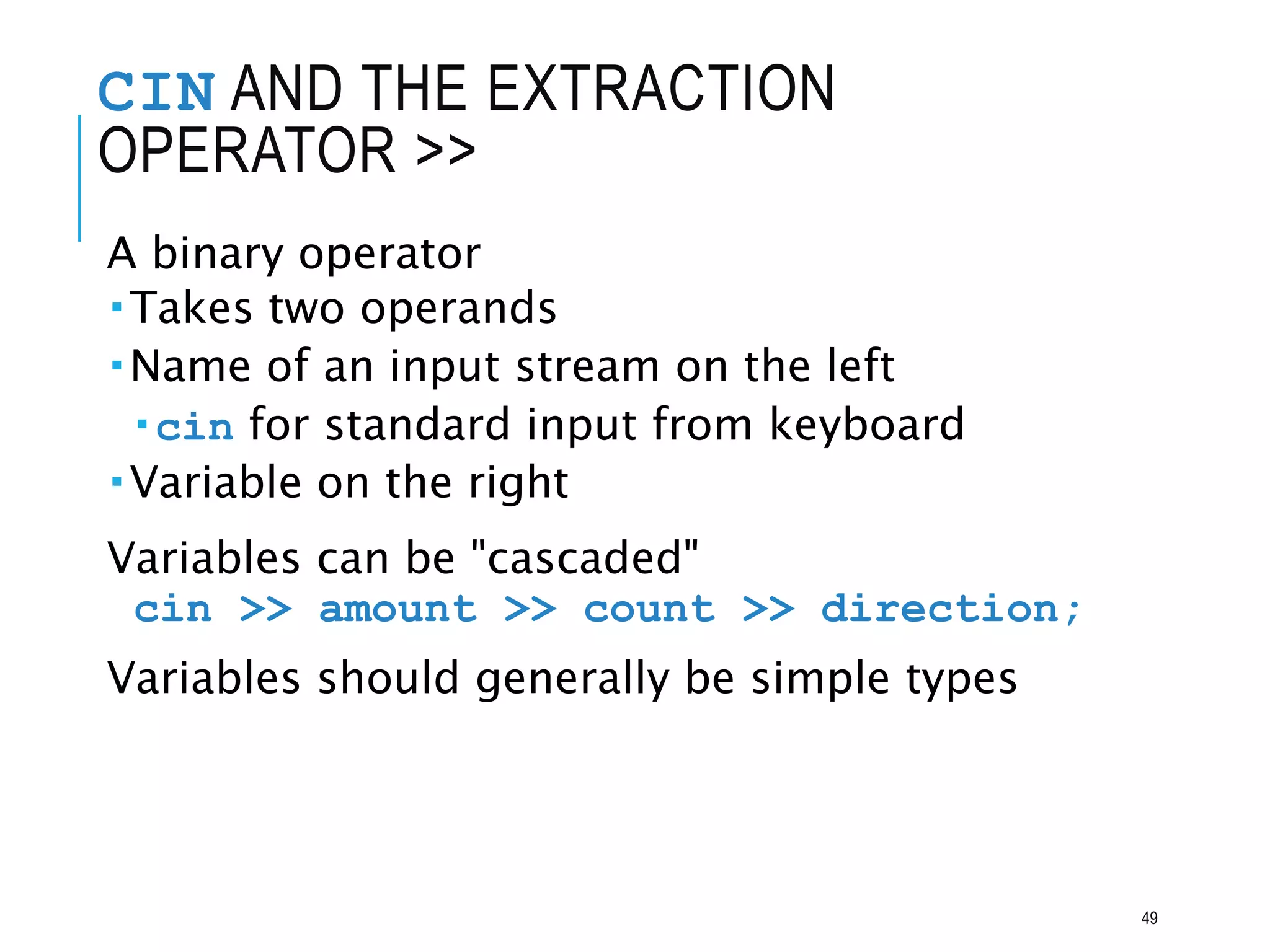 CIN AND THE EXTRACTION
OPERATOR >>
A binary operator
Takes two operands
Name of an input stream on the left
cin for standard input from keyboard
Variable on the right
Variables can be "cascaded"
cin >> amount >> count >> direction;
Variables should generally be simple types
49
 