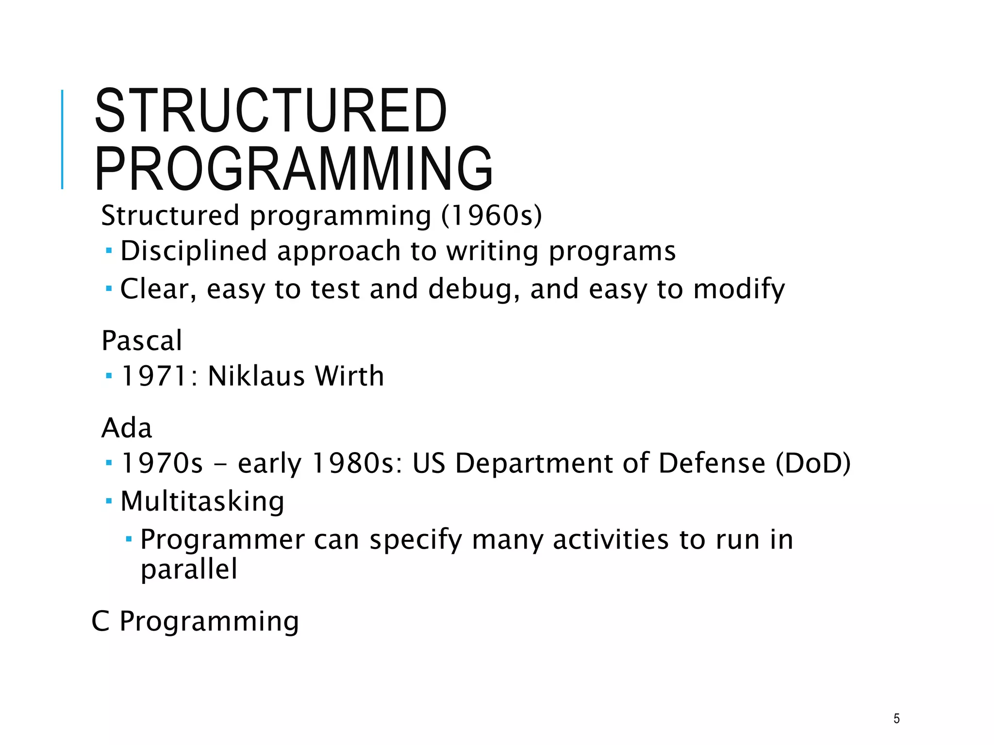 STRUCTURED
PROGRAMMING
Structured programming (1960s)
 Disciplined approach to writing programs
 Clear, easy to test and debug, and easy to modify
Pascal
 1971: Niklaus Wirth
Ada
 1970s - early 1980s: US Department of Defense (DoD)
 Multitasking
 Programmer can specify many activities to run in
parallel
C Programming
5
 