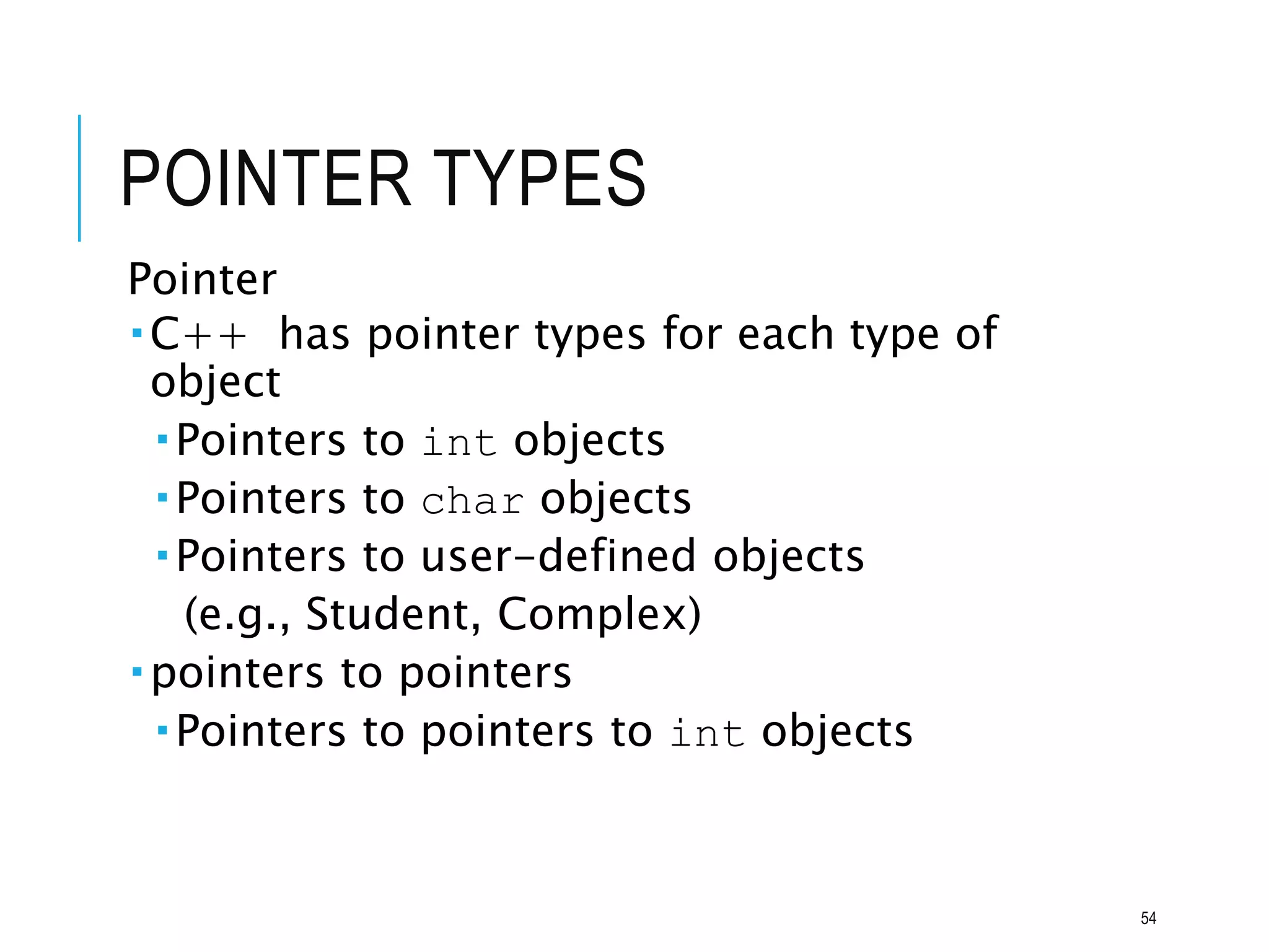 POINTER TYPES
Pointer
C++ has pointer types for each type of
object
Pointers to int objects
Pointers to char objects
Pointers to user-defined objects
(e.g., Student, Complex)
pointers to pointers
Pointers to pointers to int objects
54
 