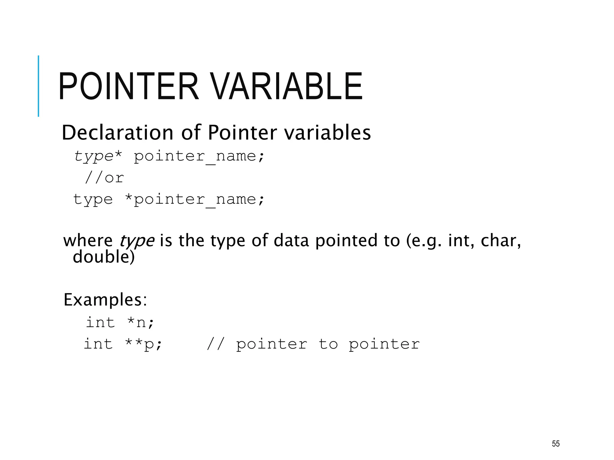 POINTER VARIABLE
Declaration of Pointer variables
type* pointer_name;
//or
type *pointer_name;
where type is the type of data pointed to (e.g. int, char,
double)
Examples:
int *n;
int **p; // pointer to pointer
55
 