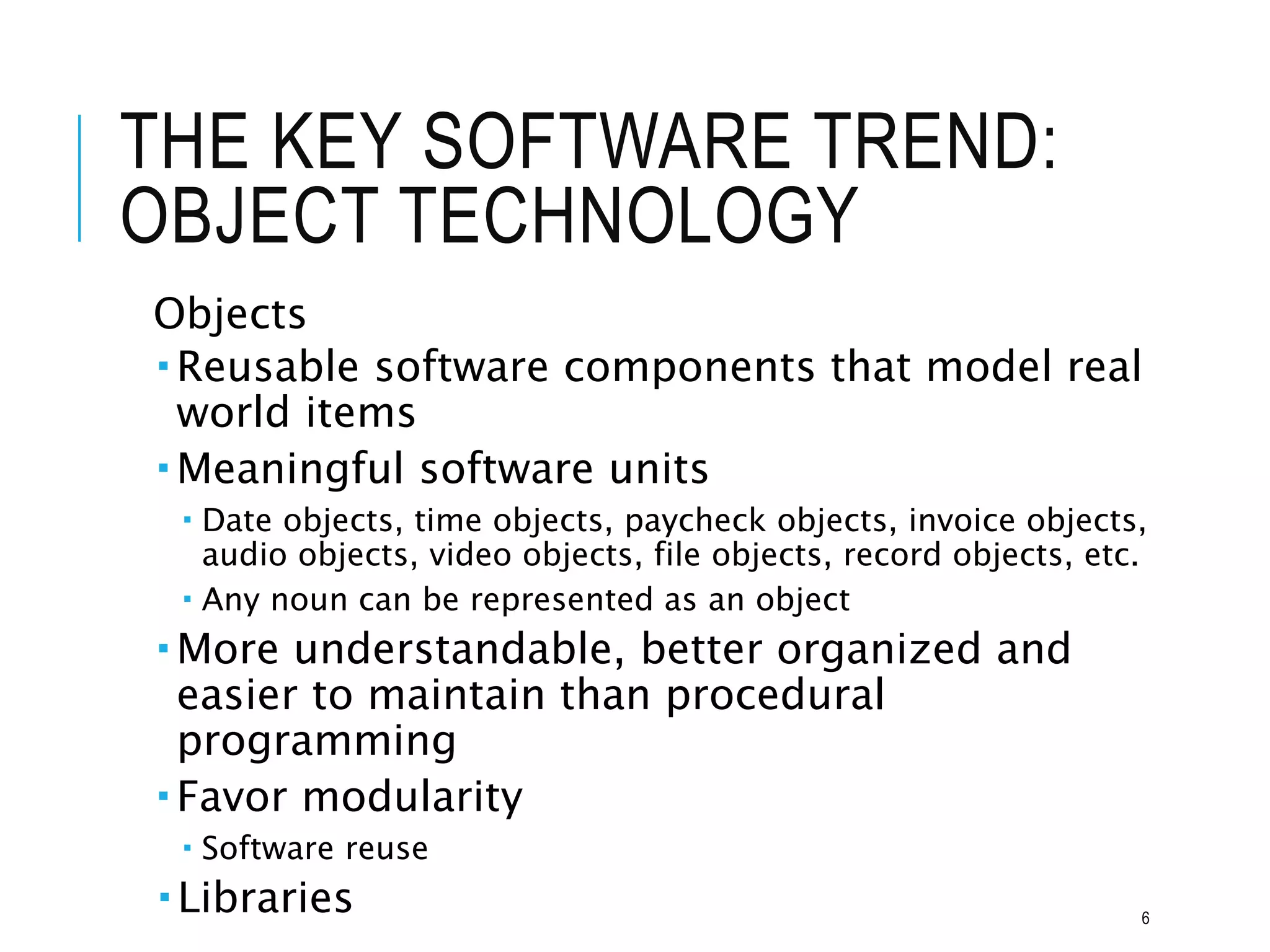 THE KEY SOFTWARE TREND:
OBJECT TECHNOLOGY
Objects
 Reusable software components that model real
world items
 Meaningful software units
 Date objects, time objects, paycheck objects, invoice objects,
audio objects, video objects, file objects, record objects, etc.
 Any noun can be represented as an object
 More understandable, better organized and
easier to maintain than procedural
programming
 Favor modularity
 Software reuse
 Libraries 6
 
