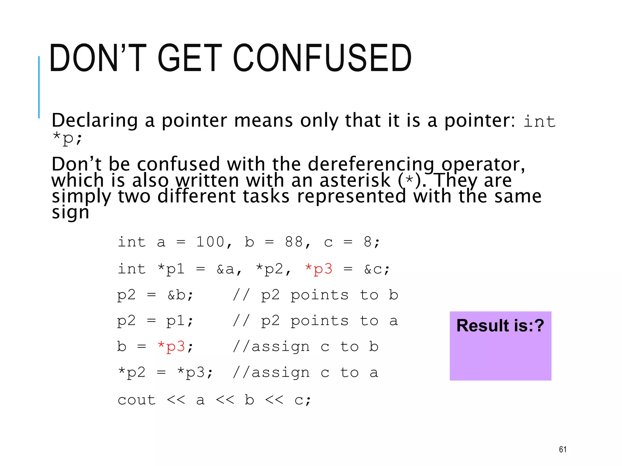 DON’T GET CONFUSED
Declaring a pointer means only that it is a pointer: int
*p;
Don’t be confused with the dereferencing operator,
which is also written with an asterisk (*). They are
simply two different tasks represented with the same
sign
int a = 100, b = 88, c = 8;
int *p1 = &a, *p2, *p3 = &c;
p2 = &b; // p2 points to b
p2 = p1; // p2 points to a
b = *p3; //assign c to b
*p2 = *p3; //assign c to a
cout << a << b << c;
Result is:?
61
 