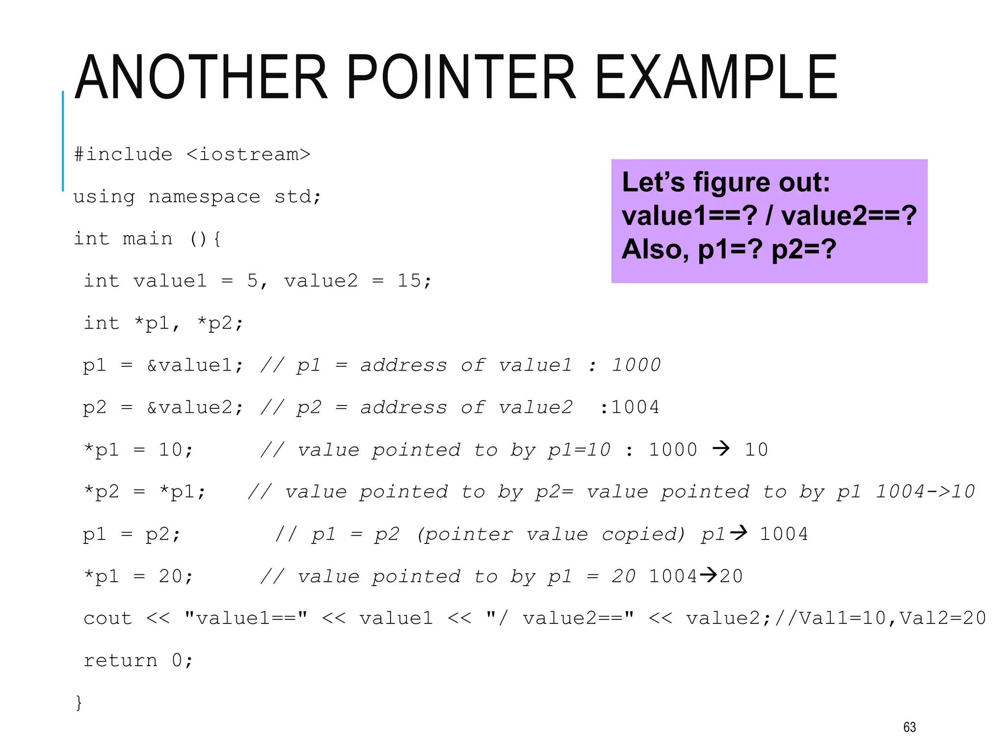 ANOTHER POINTER EXAMPLE
#include <iostream>
using namespace std;
int main (){
int value1 = 5, value2 = 15;
int *p1, *p2;
p1 = &value1; // p1 = address of value1 : 1000
p2 = &value2; // p2 = address of value2 :1004
*p1 = 10; // value pointed to by p1=10 : 1000  10
*p2 = *p1; // value pointed to by p2= value pointed to by p1 1004->10
p1 = p2; // p1 = p2 (pointer value copied) p1 1004
*p1 = 20; // value pointed to by p1 = 20 100420
cout << "value1==" << value1 << "/ value2==" << value2;//Val1=10,Val2=20
return 0;
}
Let’s figure out:
value1==? / value2==?
Also, p1=? p2=?
63
 