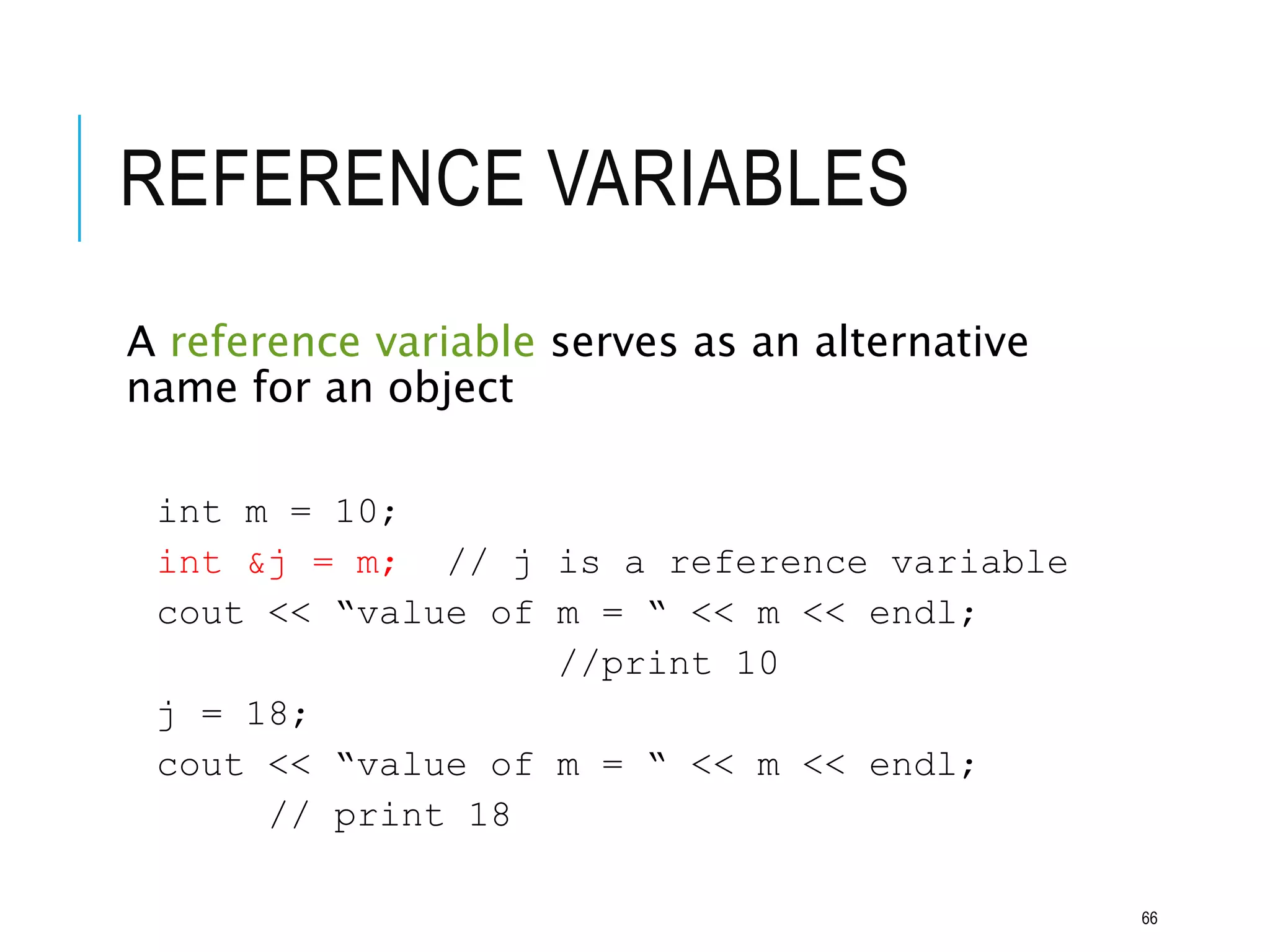 REFERENCE VARIABLES
A reference variable serves as an alternative
name for an object
int m = 10;
int &j = m; // j is a reference variable
cout << “value of m = “ << m << endl;
//print 10
j = 18;
cout << “value of m = “ << m << endl;
// print 18
66
 
